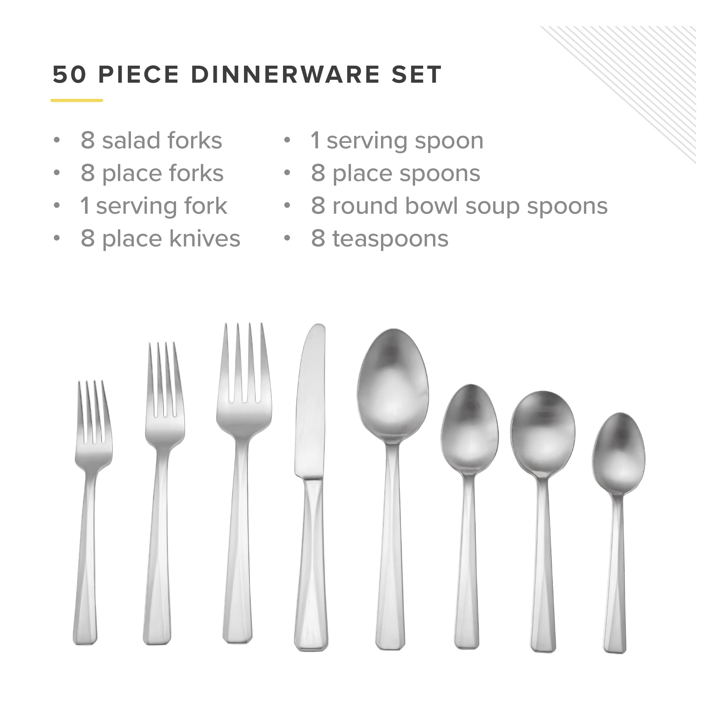 50 PIECE DINNERWARE SET

8 salad forks
8 place forks
1 serving fork
8 place knives
1 serving spoon
8 place spoons
8 round bowl soup spoons
8 teaspoons