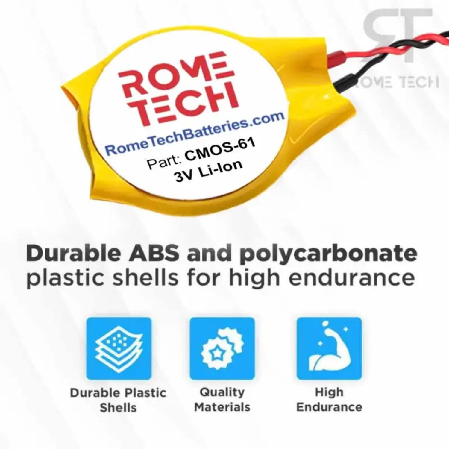 ROME TECH  
RomeTechBatteries.com  
Part: CMOS-61  
3V Li-lon  

Durable ABS and polycarbonate plastic shells for high endurance  

- Durable Plastic Shells  
- Quality Materials  
- High Endurance