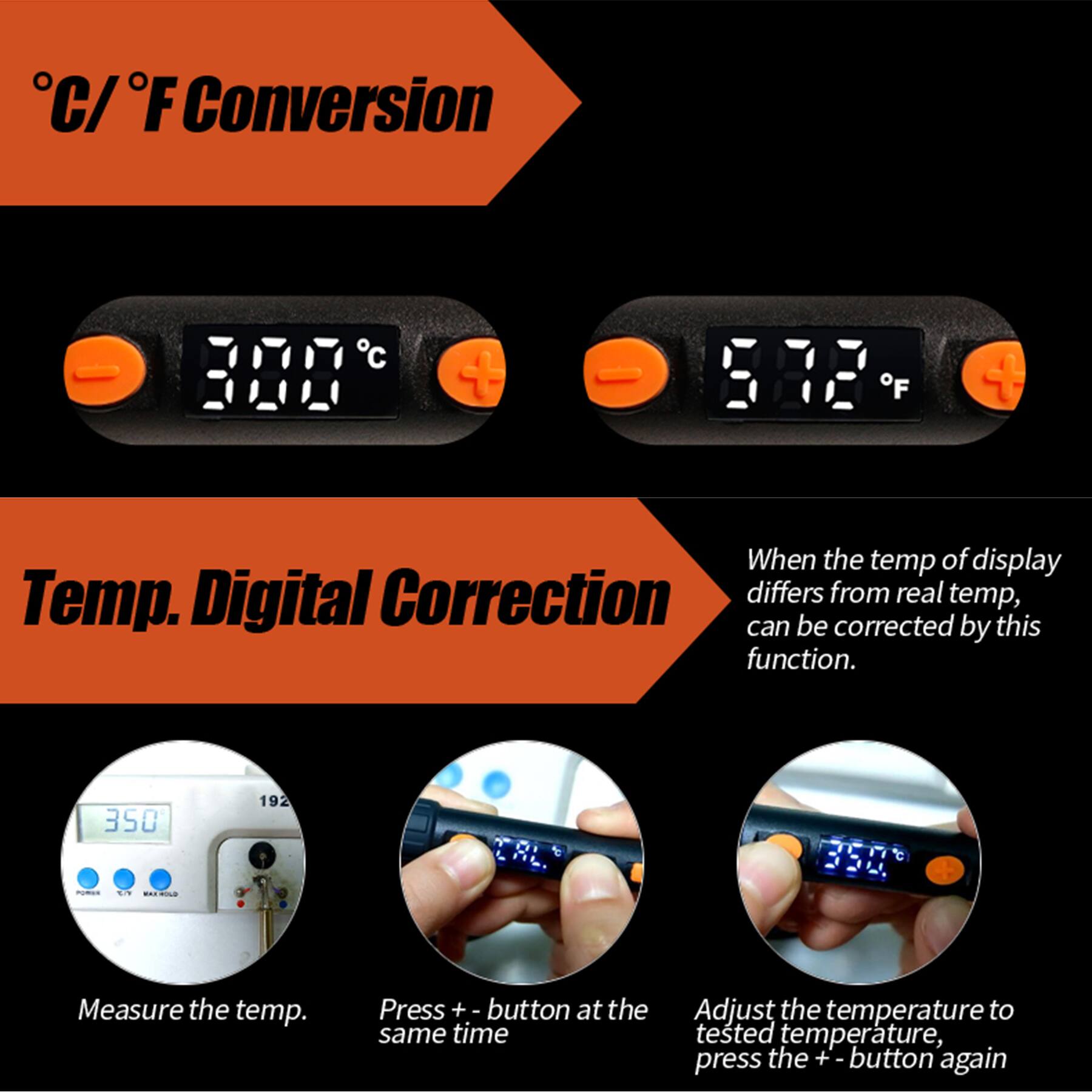 C/F Conversion

C + F

Temp. Digital Correction

When the temp of display differs from real temp, can be corrected by this function.

350 192

POWAN EN WHOLD

Measure the temp.

Press + - button at the same time

Adjust the temperature to tested temperature, press the + - button again