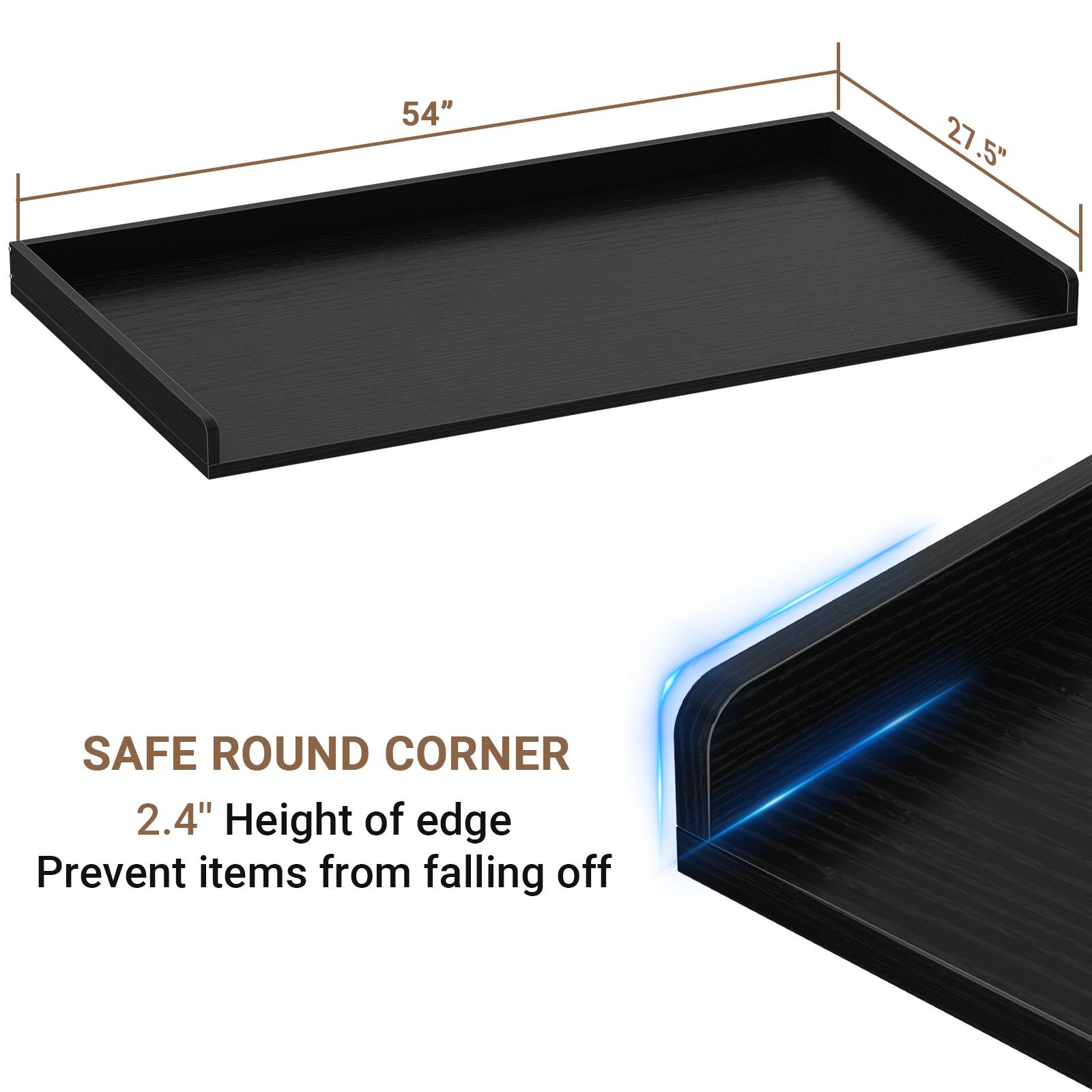 54" x 27.5" SAFE ROUND CORNER  
2.4" Height of edge  
Prevent items from falling off