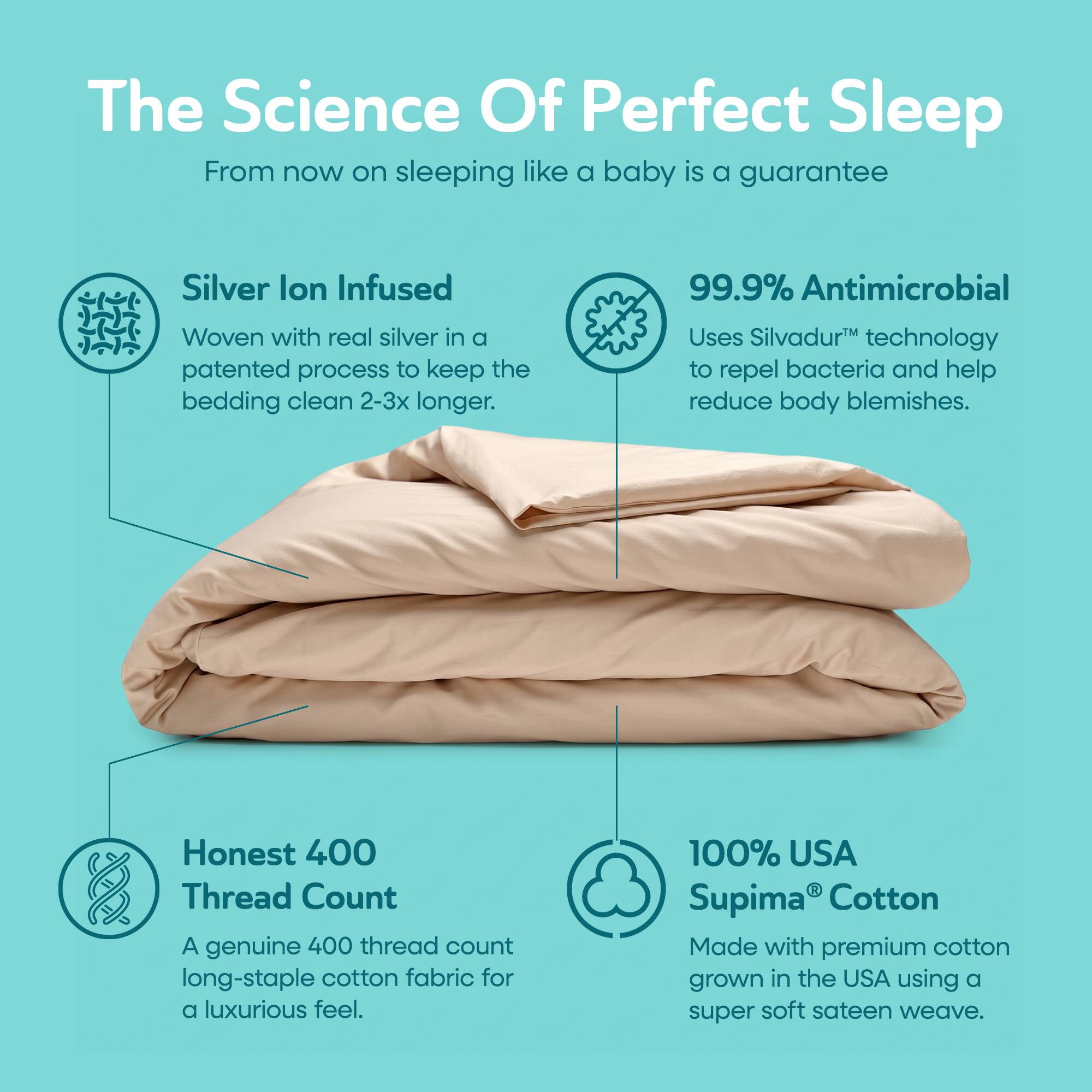 The Science Of Perfect Sleep  
From now on sleeping like a baby is a guarantee  

Silver Ion Infused  
Woven with real silver in a patented process to keep the bedding clean 2-3x longer.  

99.9% Antimicrobial  
Uses Silvadur™ technology to repel bacteria and help reduce body blemishes.  

Honest 400 Thread Count  
A genuine 400 thread count long-staple cotton fabric for a luxurious feel.  

100% USA Supima® Cotton  
Made with premium cotton grown in the USA using a super soft sateen weave.