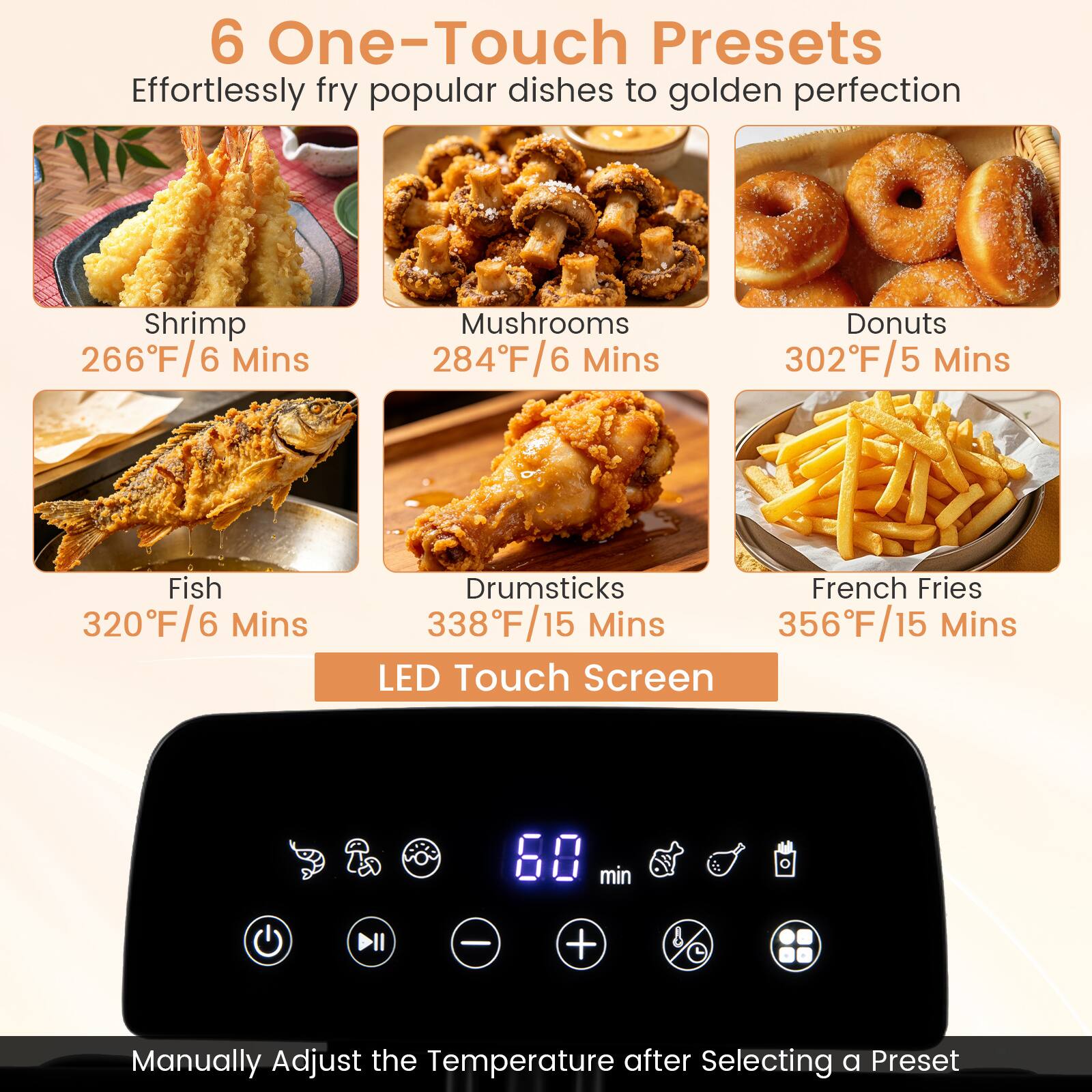 6 One-Touch Presets  
Effortlessly fry popular dishes to golden perfection  

- Shrimp: 266°F/6 Mins  
- Mushrooms: 284°F/6 Mins  
- Donuts: 302°F/5 Mins  
- Fish: 320°F/6 Mins  
- Drumsticks: 338°F/15 Mins  
- French Fries: 356°F/15 Mins  

LED Touch Screen  
Manually Adjust the Temperature after Selecting a Preset
