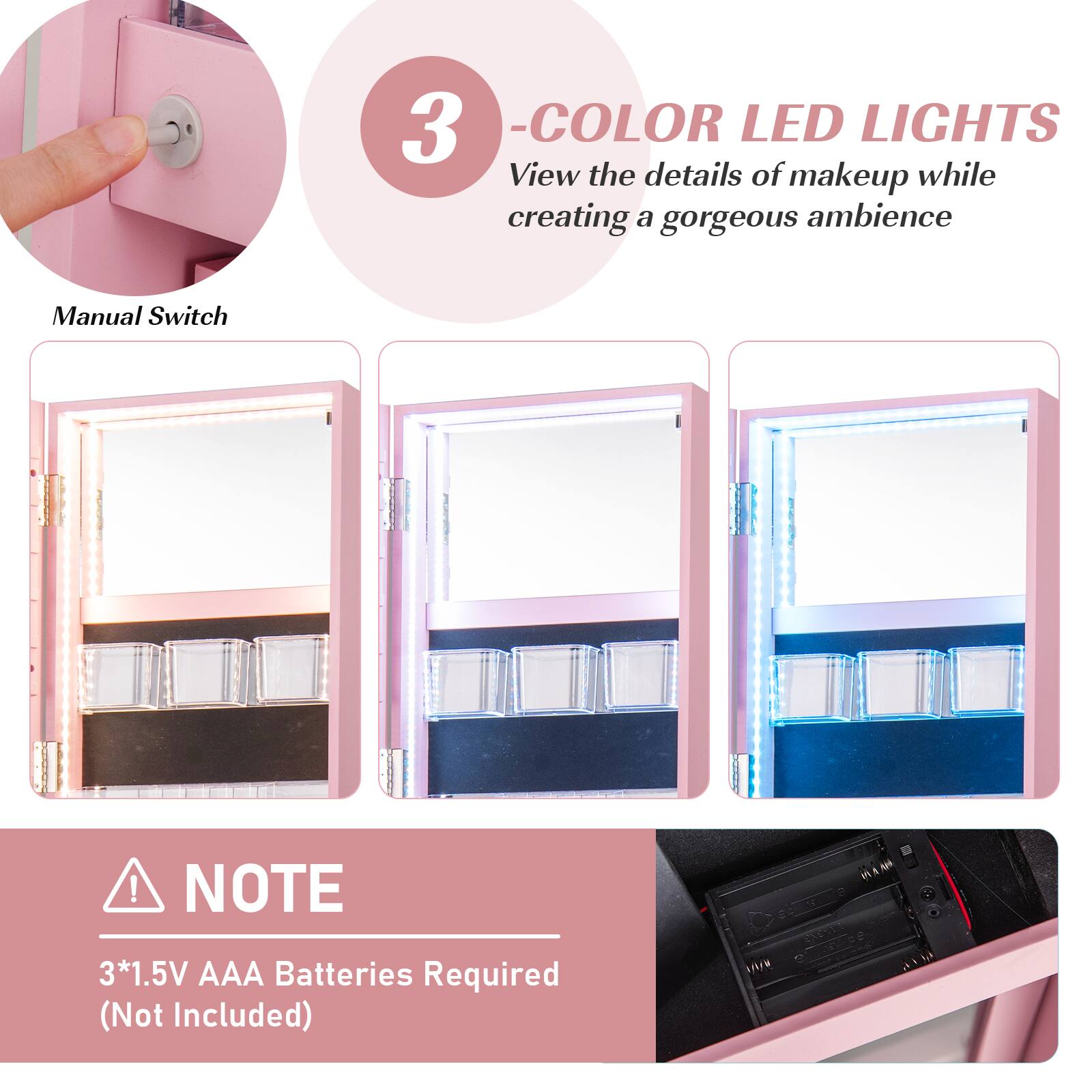 3 - COLOR LED LIGHTS  
View the details of makeup while creating a gorgeous ambience  

Manual Switch  

NOTE  
3*1.5V AAA Batteries Required (Not Included)