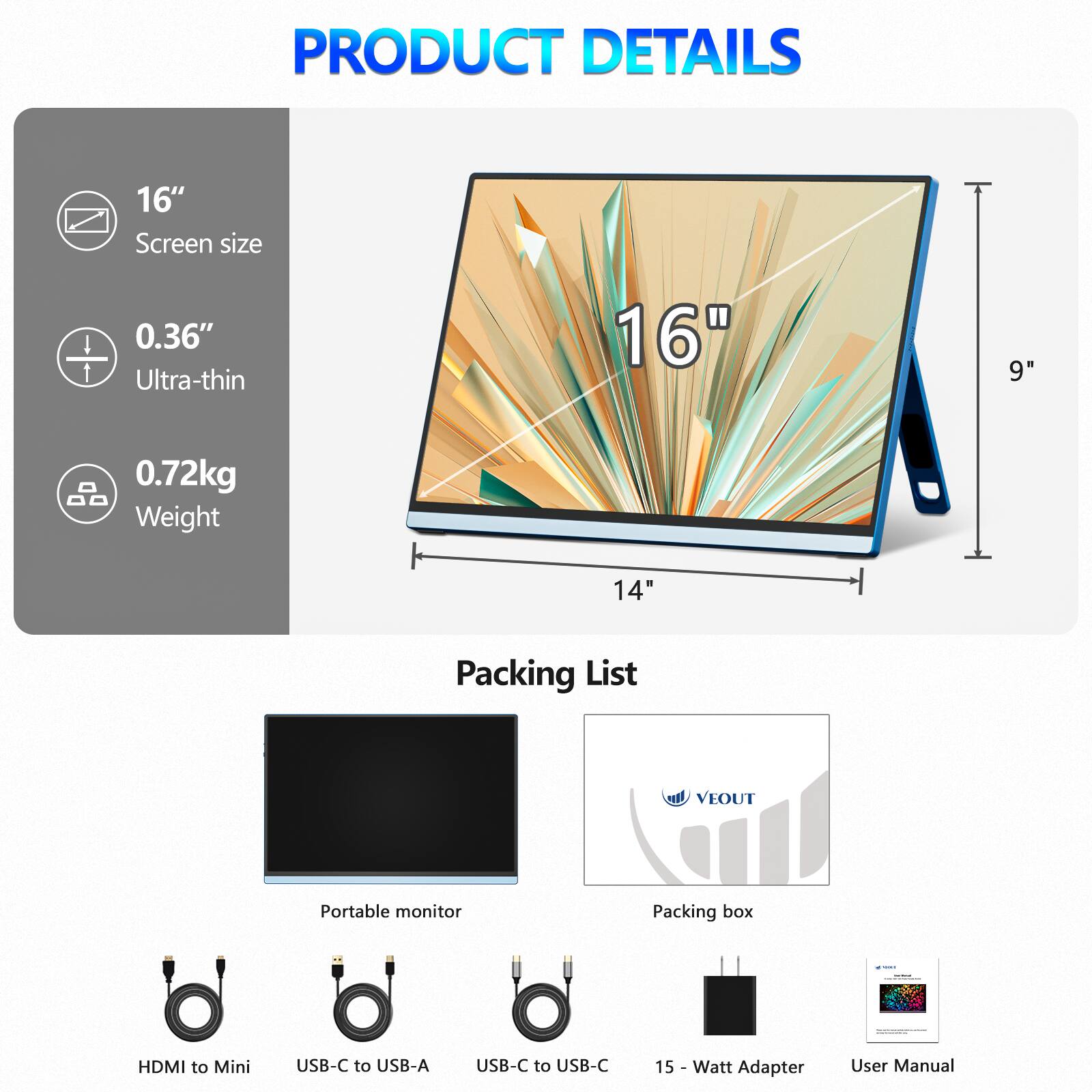 **PRODUCT DETAILS**

- **Screen size:** 16"
- **Ultra-thin:** 0.36"
- **Weight:** 0.72kg

**Packing List**

- Portable monitor
- Packing box
- HDMI to Mini
- USB-C to USB-A
- USB-C to USB-C
- 15 Watt Adapter
- User Manual