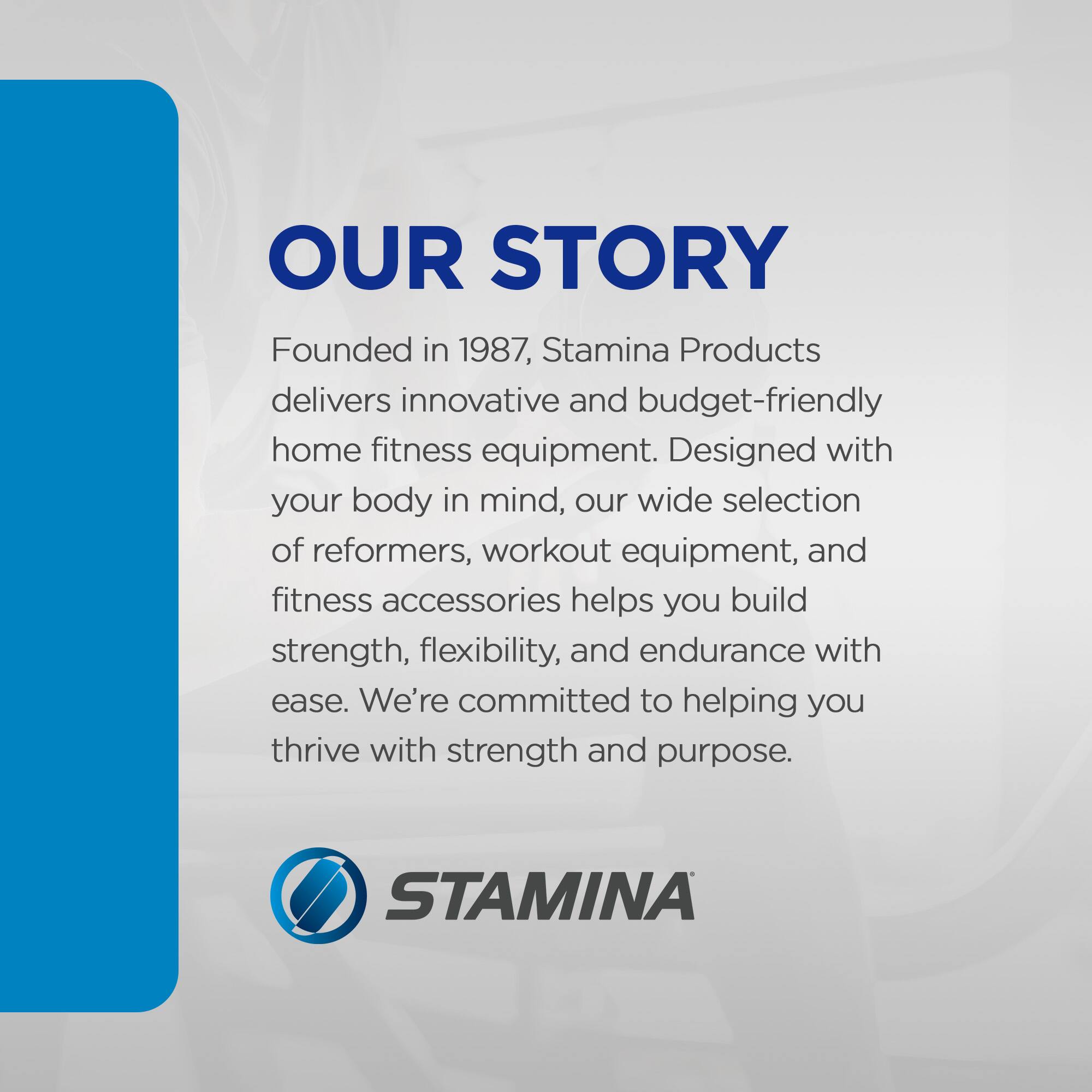 OUR STORY

Founded in 1987, Stamina Products delivers innovative and budget-friendly home fitness equipment. Designed with your body in mind, our wide selection of reformers, workout equipment, and fitness accessories helps you build strength, flexibility, and endurance with ease. We're committed to helping you thrive with strength and purpose.

STAMINA