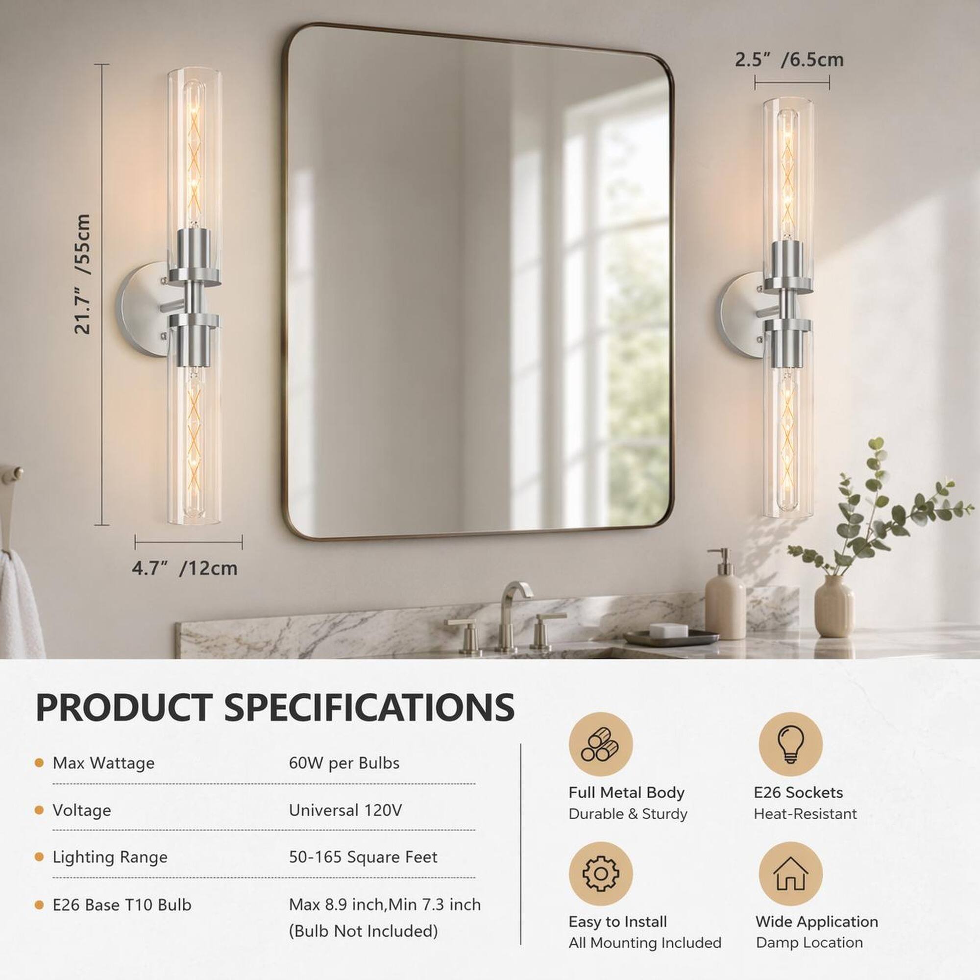 2.5" / 6.5cm  
4.7" / 12cm  
55cm / 21.7"  

PRODUCT SPECIFICATIONS  
Max Wattage: 60W per Bulbs  
Voltage: Universal 120V  
Lighting Range: 50-165 Square Feet  
E26 Base T10 Bulb: Max 8.9 inch, Min 7.3 inch (Bulb Not Included)  

Full Metal Body: Durable & Sturdy  
E26 Sockets: Heat-Resistant  
Easy to Install: All Mounting Included  
Wide Application: Damp Location