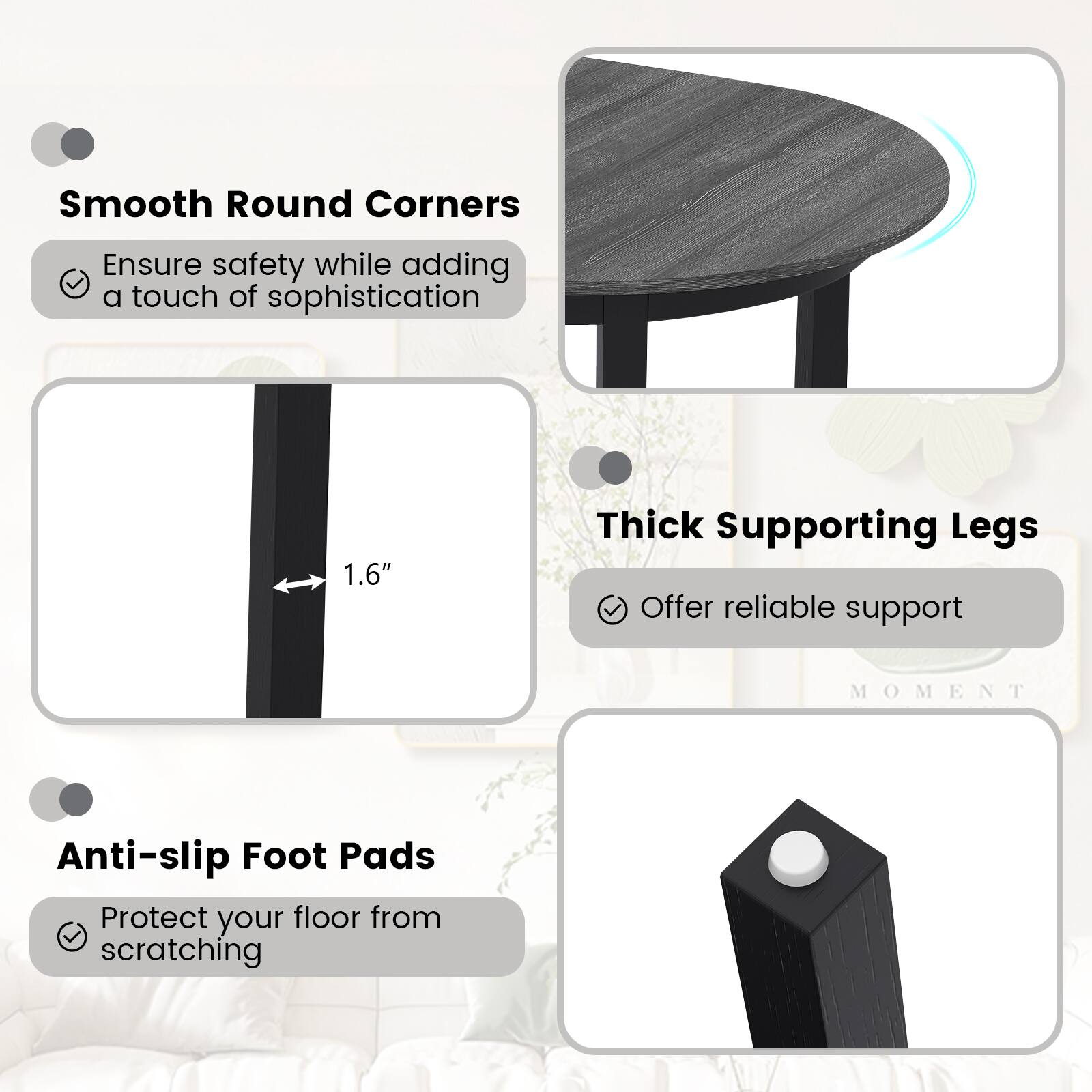 Smooth Round Corners  
Ensure safety while adding a touch of sophistication  

Thick Supporting Legs  
1.6"  
Offer reliable support  

Anti-slip Foot Pads  
Protect your floor from scratching