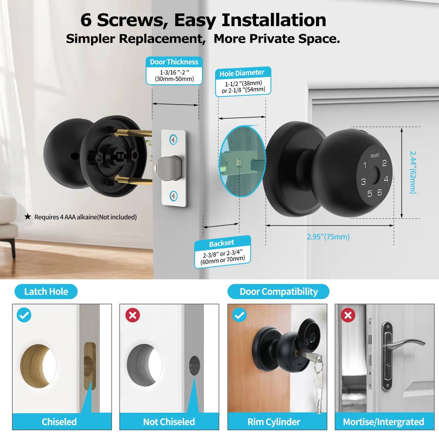 6 Screws, Easy Installation, Simpler Replacement, More Private Space.

Door Thickness: 1-3/16" ±2" (30mm-50mm)

Hole Diameter: 1-1/2" (38mm) or 2-1/8" (54mm)

Requires 4 AAA alkaline (Not included)

Backset: 2-3/8" or 2-3/4" (60mm or 70mm)

Latch Hole: Chiseled

Door Compatibility: Rim Cylinder

Not Compatible: Mortise/Integrated
