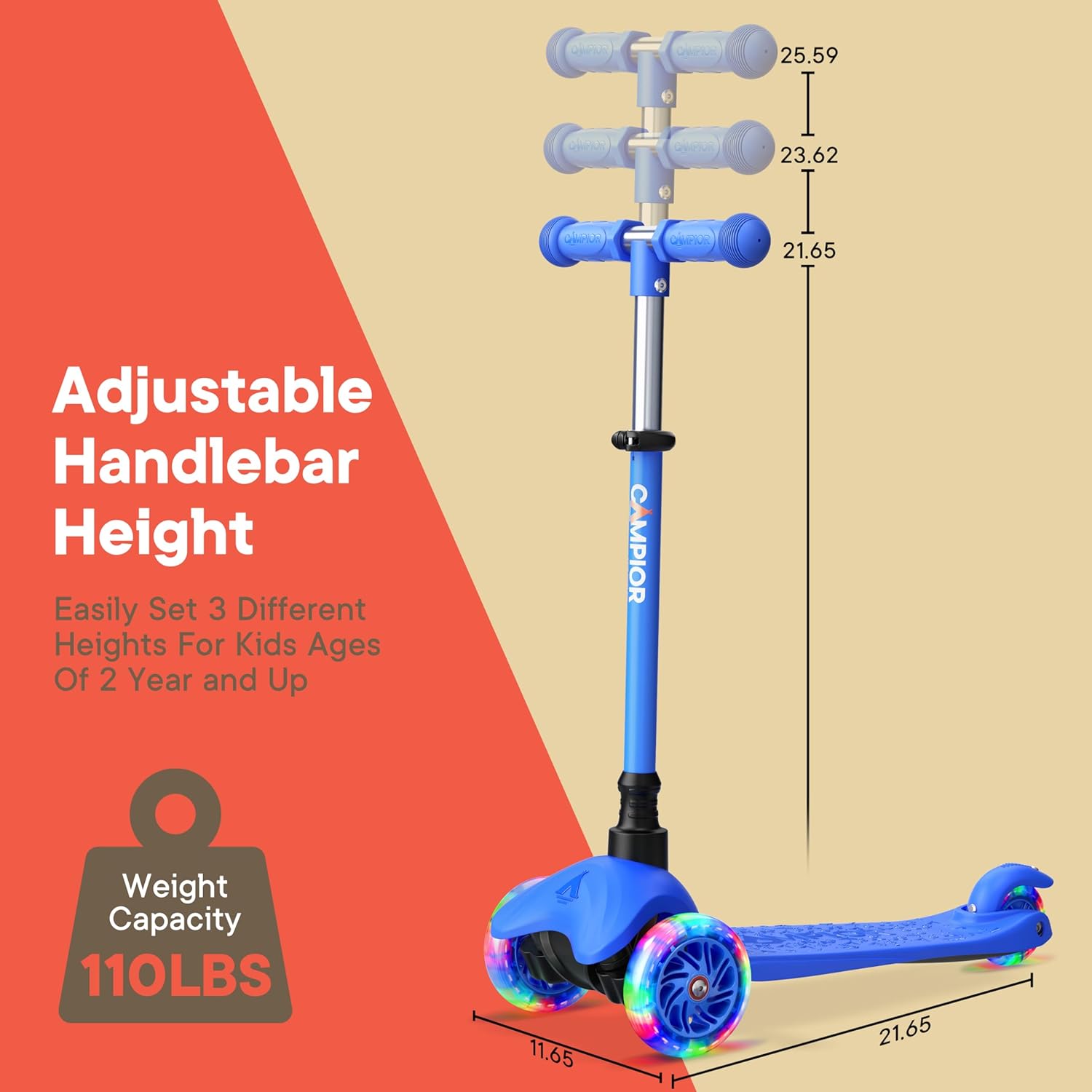 Adjustable Handlebar Height

Easily Set 3 Different Heights For Kids Ages Of 2 Year and Up

CAMPIOR

Weight Capacity 110LBS

11.65 21.65 23.62 25.59
