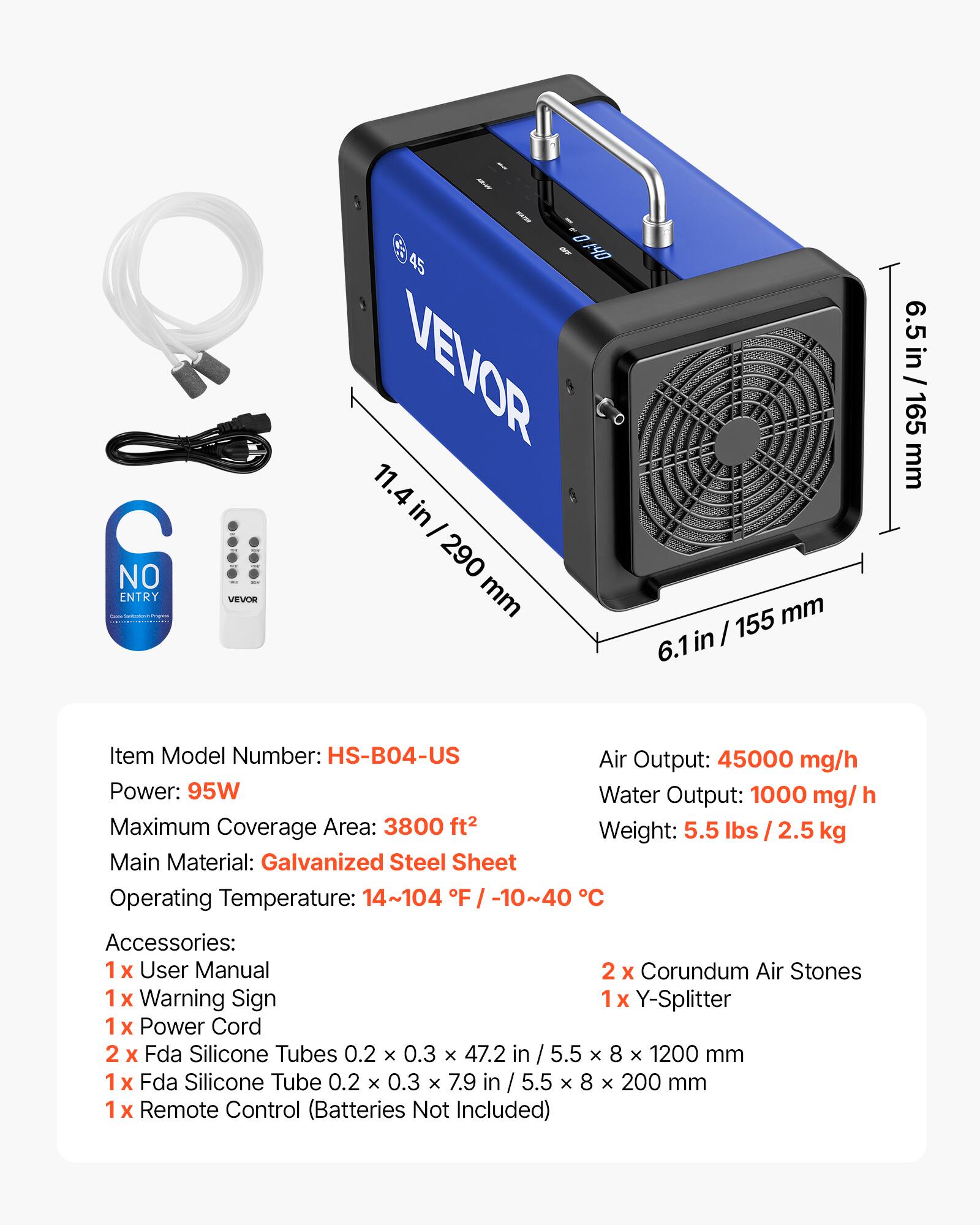 C NO ENTRY VEVOR D - 14O 45 VEVOR 11.4 in I 290 mm 155 mm in / 6.1 6.5 in / 165 mm

Item Model Number: HS-B04-US

Air Output: 45000 mg/h

Power: 95W

Water Output: 1000 mg/h

Maximum Coverage Area: 3800 ft²

Weight: 5.5 lbs / 2.5 kg

Main Material: Galvanized Steel Sheet

Operating Temperature: 14~104 °F / -10~40 °C

Accessories: 
1 x User Manual
1 x Warning Sign
1 x Power Cord
2 x Corundum Air Stones
1 x Y-Splitter
1 x Fda Silicone Tubes 0.2 x 0.3 x 47.2 in / 5.5 x 8 x 1200 mm
1 x Fda Silicone Tube 0.2 x 0.3 x 7.9 in / 5.5 x 8 x 200 mm