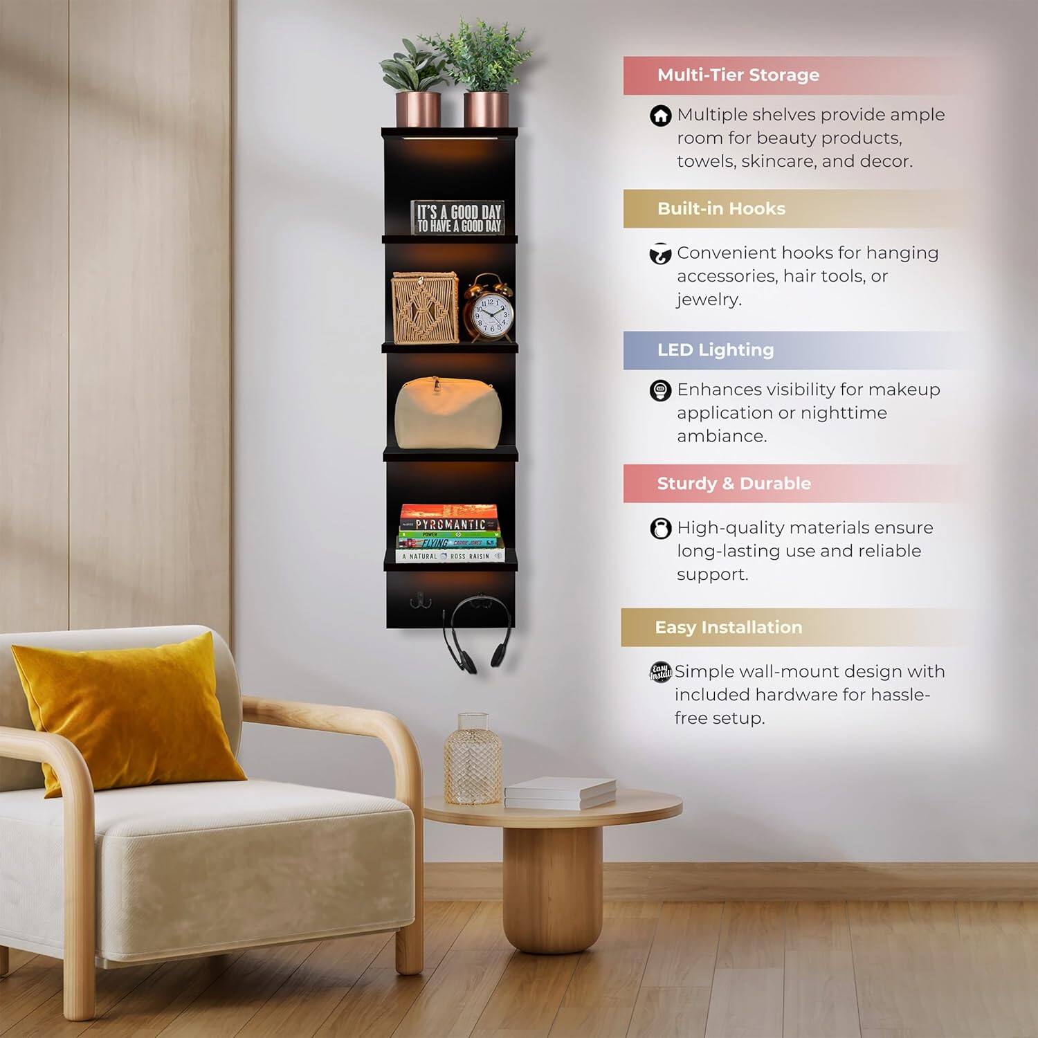 Multi-Tier Storage  
Multiple shelves provide ample room for beauty products, towels, skincare, and decor.  

Built-in Hooks  
Convenient hooks for hanging accessories, hair tools, or jewelry.  

LED Lighting  
Enhances visibility for makeup application or nighttime ambiance.  

Sturdy & Durable  
High-quality materials ensure long-lasting use and reliable support.  

Easy Installation  
Simple wall-mount design with included hardware for hassle-free setup.