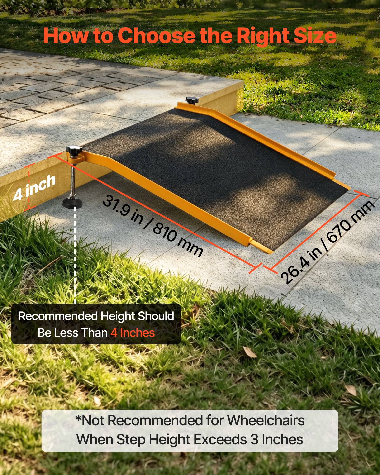 How to Choose the Right Size

4 inch
31.9 in / 810 mm
810 mm

Recommended Height Should Be Less Than 4 Inches

26.4 in / 670 mm
670 mm

*Not Recommended for Wheelchairs When Step Height Exceeds 3 Inches