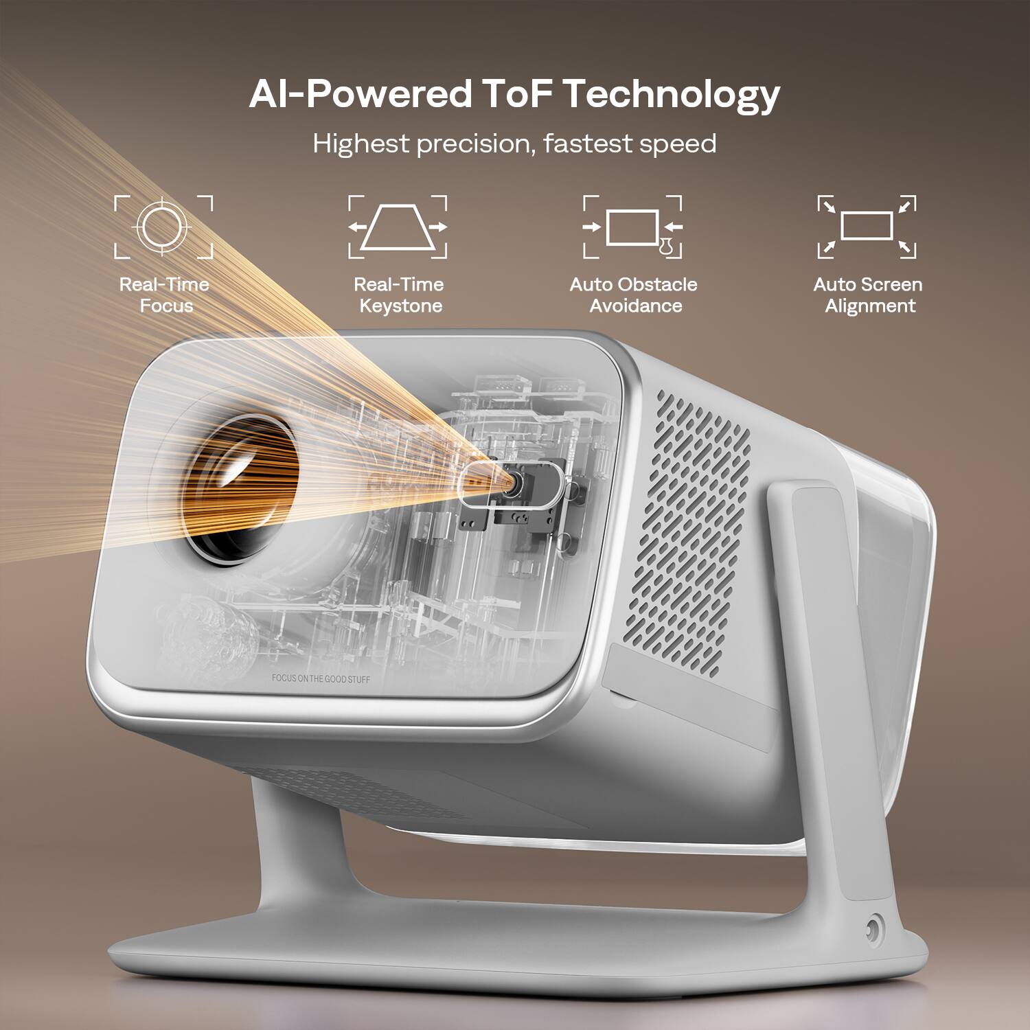 AI-Powered ToF Technology  
Highest precision, fastest speed  
Real-Time Focus  
Real-Time Keystone  
Auto Obstacle Avoidance  
Auto Screen Alignment  
FOCUS ON THE GOOD STUFF