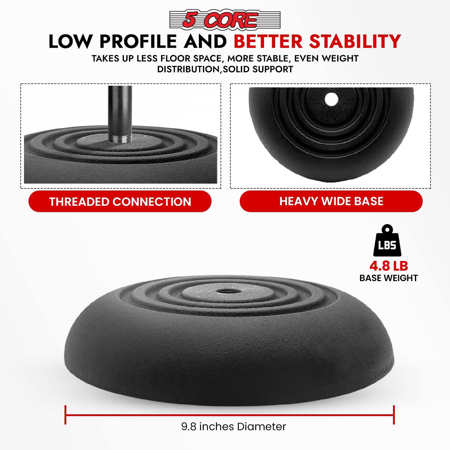 5 CORE LOW PROFILE AND BETTER STABILITY TAKES UP LESS FLOOR SPACE, MORE STABLE, EVEN WEIGHT DISTRIBUTION, SOLID SUPPORT
THREADED CONNECTION HEAVY WIDE BASE
LBS 4.8 LB BASE WEIGHT
9.8 inches Diameter