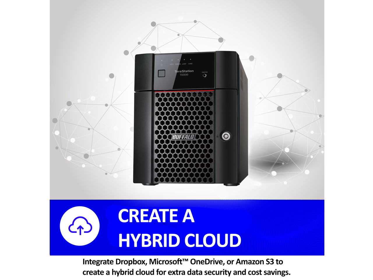 MU - LIPU TeraStation T53030 - BUFFALO CREATE A HYBRID CLOUD

Integrate Dropbox, Microsoft OneDrive, or Amazon S3 to create a hybrid cloud for extra data security and cost savings.