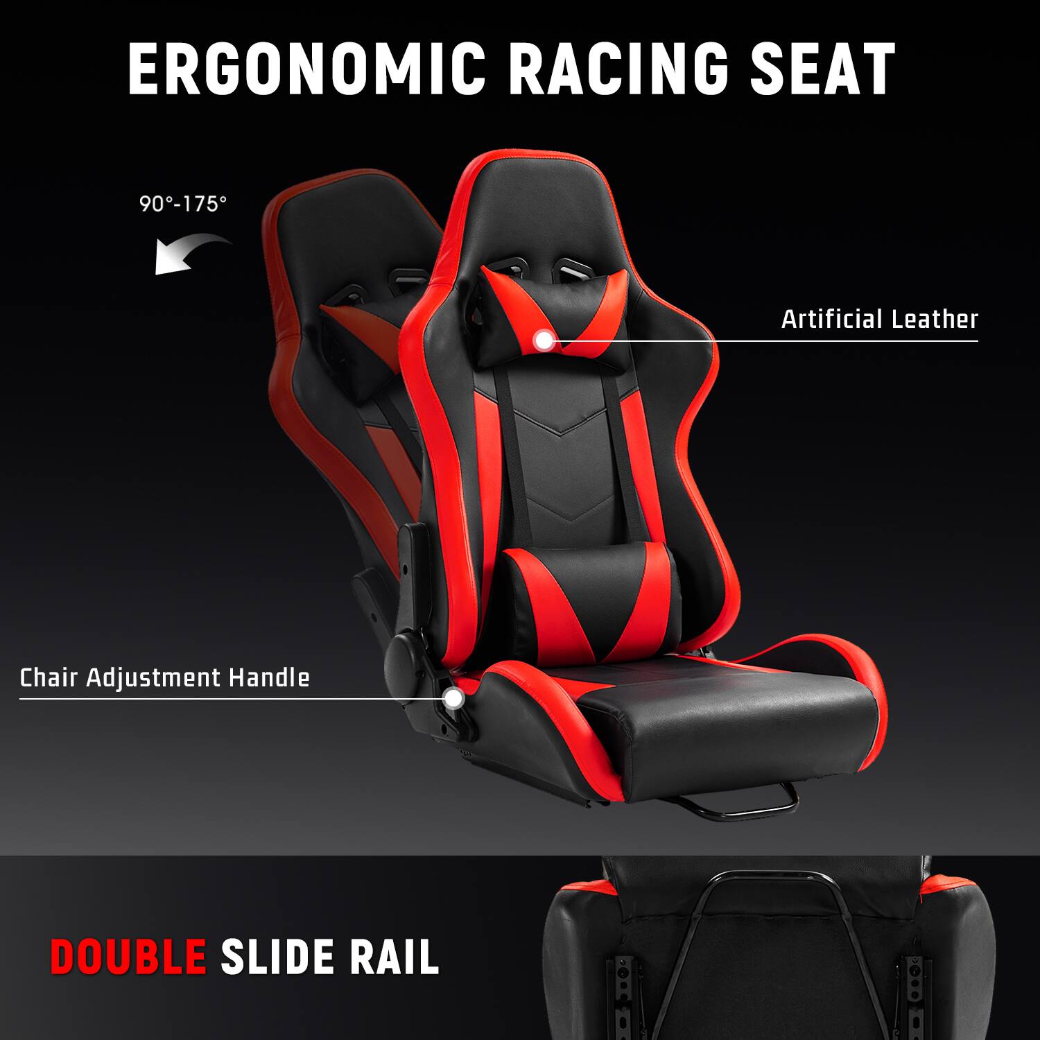 ERGONOMIC RACING SEAT  
90°-175°  
Artificial Leather  
Chair Adjustment Handle  
DOUBLE SLIDE RAIL