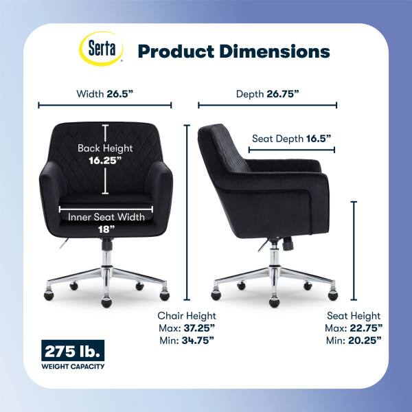 Serta Product Dimensions  
Width: 26.5"  
Depth: 26.75"  
Back Height: 16.25"  
Seat Depth: 16.5"  
Inner Seat Width: 18"  
275 lb. WEIGHT CAPACITY  
Chair Height: Max: 37.25" Min: 34.75"  
Seat Height: Max: 22.75" Min: 20.25"