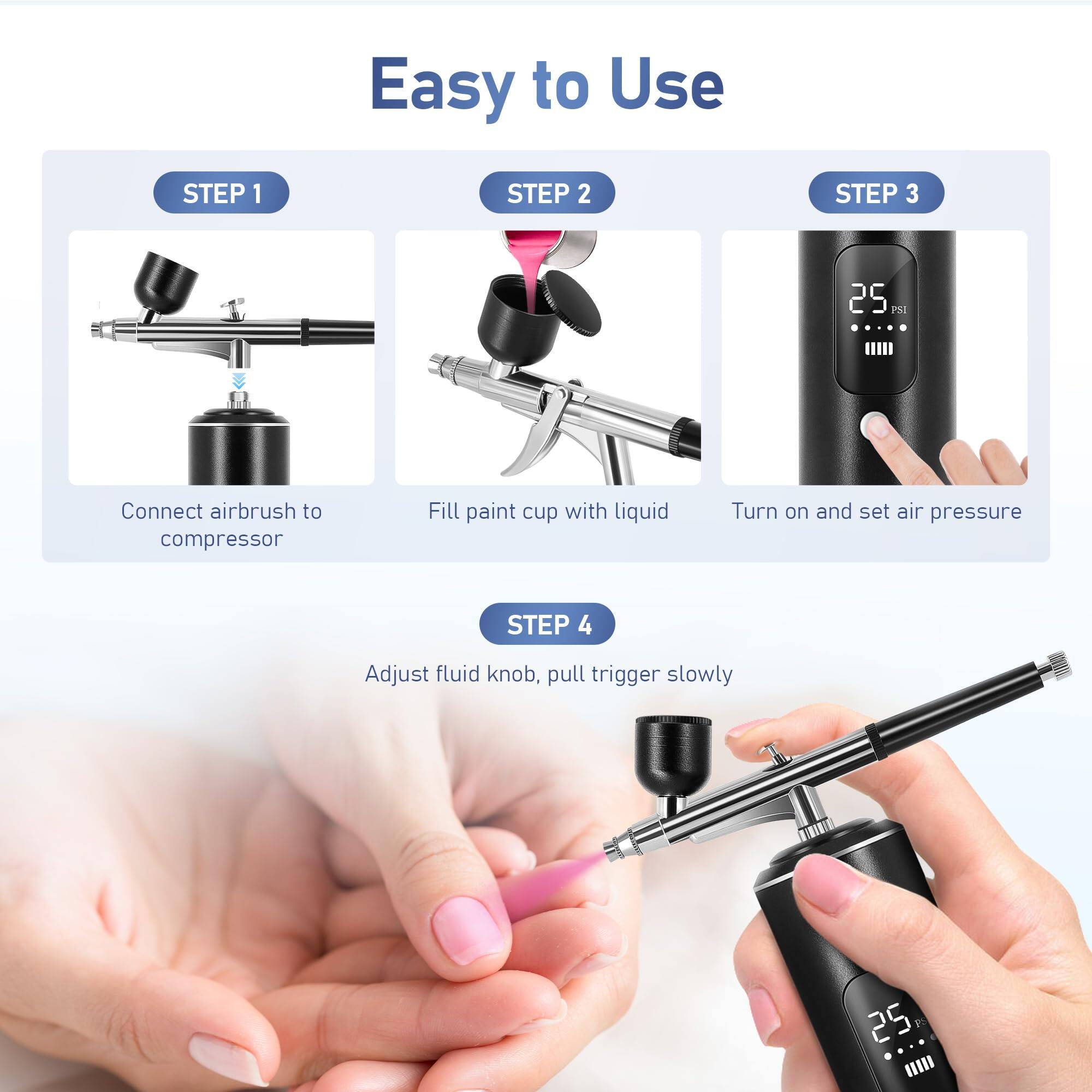 Easy to Use

STEP 1  
Connect airbrush to compressor

STEP 2  
Fill paint cup with liquid

STEP 3  
Turn on and set air pressure

STEP 4  
Adjust fluid knob, pull trigger slowly