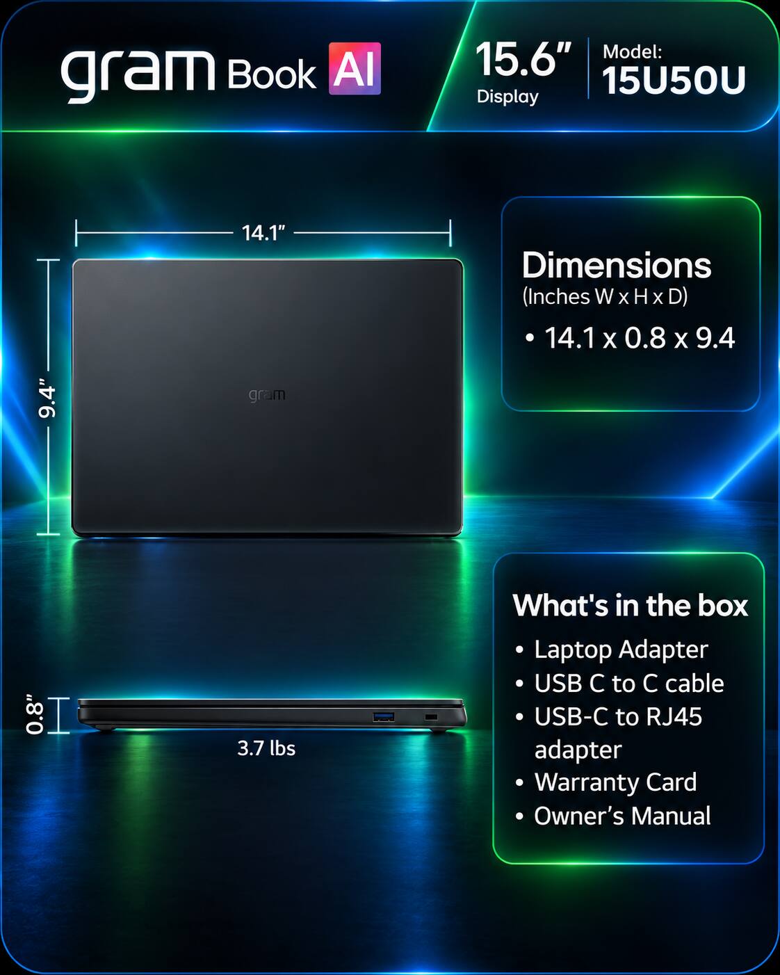 gram Book AI  
Model: 15.6" 15U50U Display  
Dimensions (Inches W X H X D) 14.1x0.8x9.4  
0.8"  
3.7 lbs  
What's in the box  
Laptop Adapter  
USB C to C cable  
USB-C to RJ45 adapter  
Warranty Card  
Owner's Manual