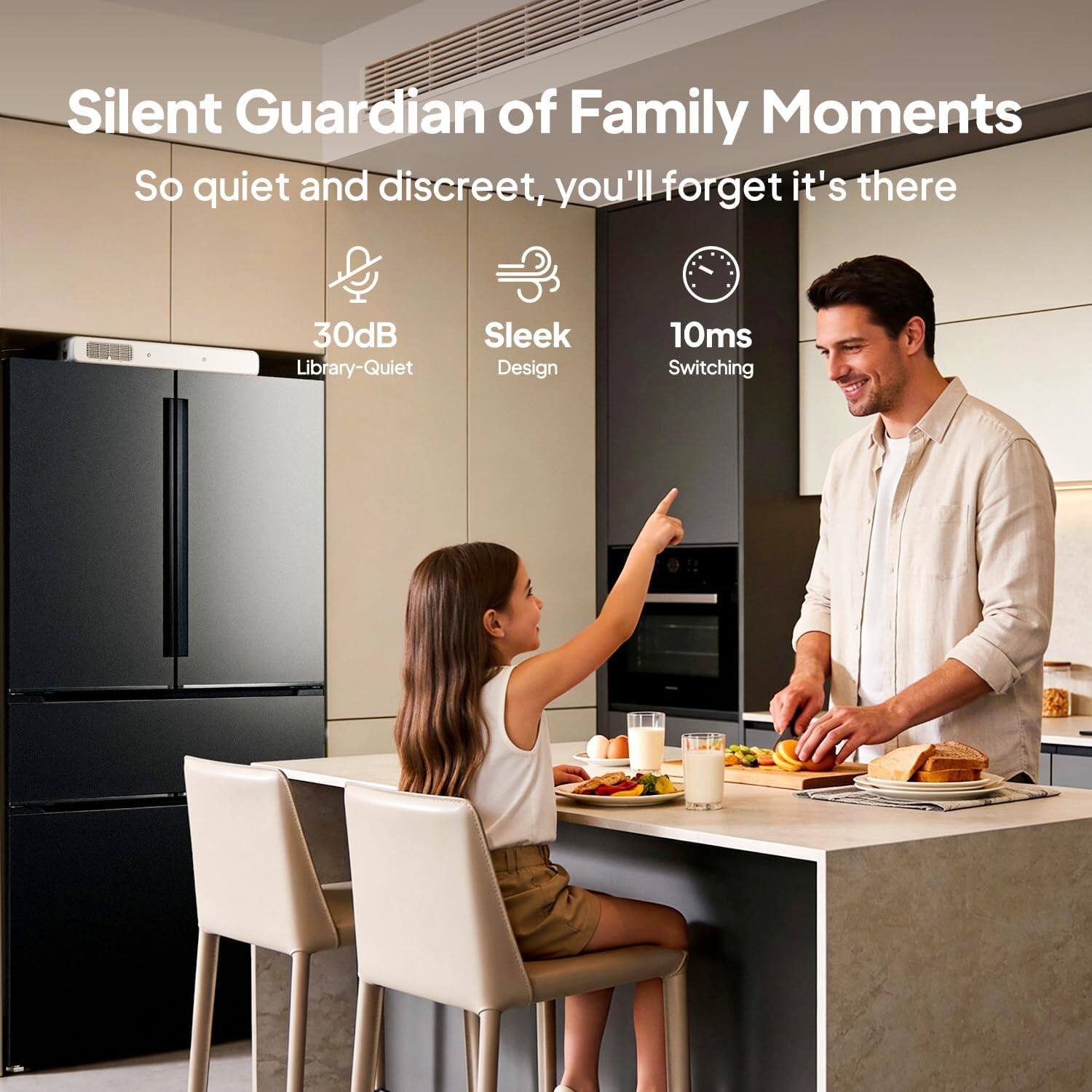 Silent Guardian of Family Moments  
So quiet and discreet, you'll forget it's there  
30dB Library-Quiet  
Sleek Design  
10ms Switching