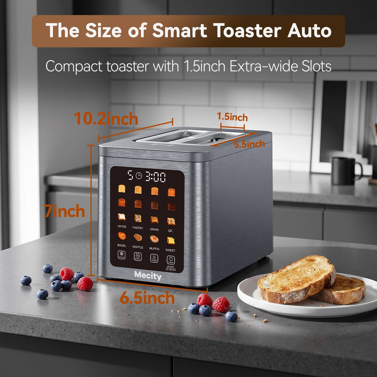 The Size of Smart Toaster Auto

Compact toaster with 1.5 inch Extra-wide Slots

10.2 inch
1.5 inch
5.5 inch
7 inch
6.5 inch

WHITE PASTRY GRAIN
GF,
BAGEL WAFFLE MUFFIN SWEET

Mecity