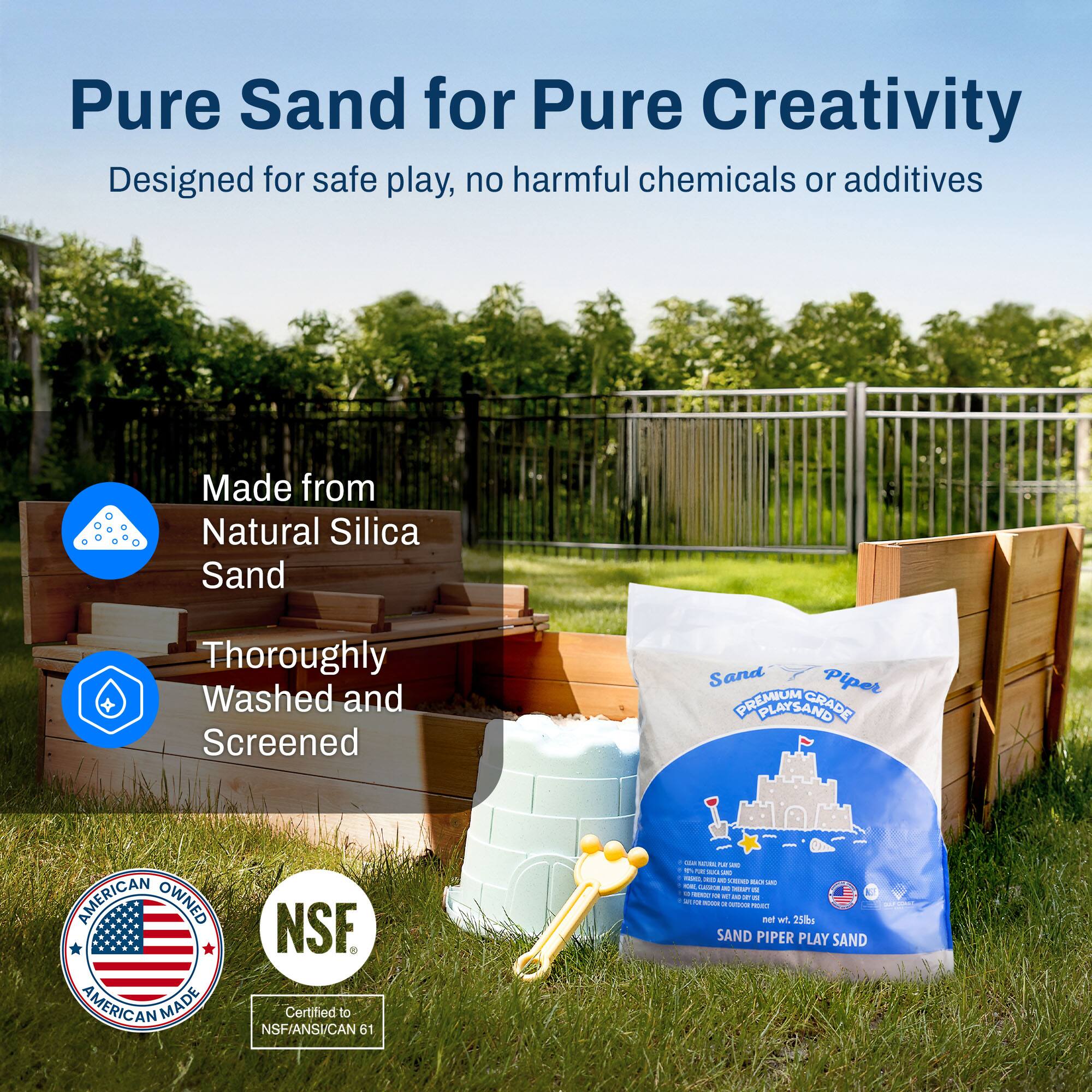 Pure Sand for Pure Creativity  
Designed for safe play, no harmful chemicals or additives  

Made from Natural Silica Sand  
Thoroughly Washed and Screened  

American Owned American Made  
NSF Certified to NSF/ANSI/CAN 61  

Sand Piper PREMIUM GRADE PLAY SAND  
SAND PIPER PLAY SAND  
net wt 25 lb
