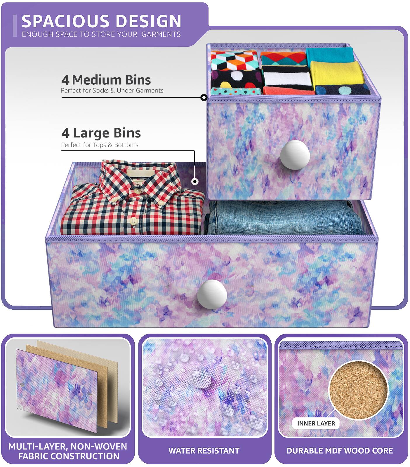 SPACIOUS DESIGN  
ENOUGH SPACE TO STORE YOUR GARMENTS  

4 Medium Bins  
Perfect for Socks & Under Garments  

4 Large Bins  
Perfect for Tops & Bottoms  

MULTI-LAYER, NON-WOVEN FABRIC CONSTRUCTION  
WATER RESISTANT  
DURABLE MDF WOOD CORE