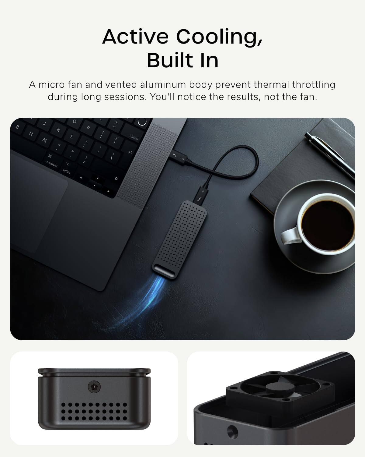 Active Cooling, Built In

A micro fan and vented aluminum body prevent thermal throttling during long sessions. You'll notice the results, not the fan.