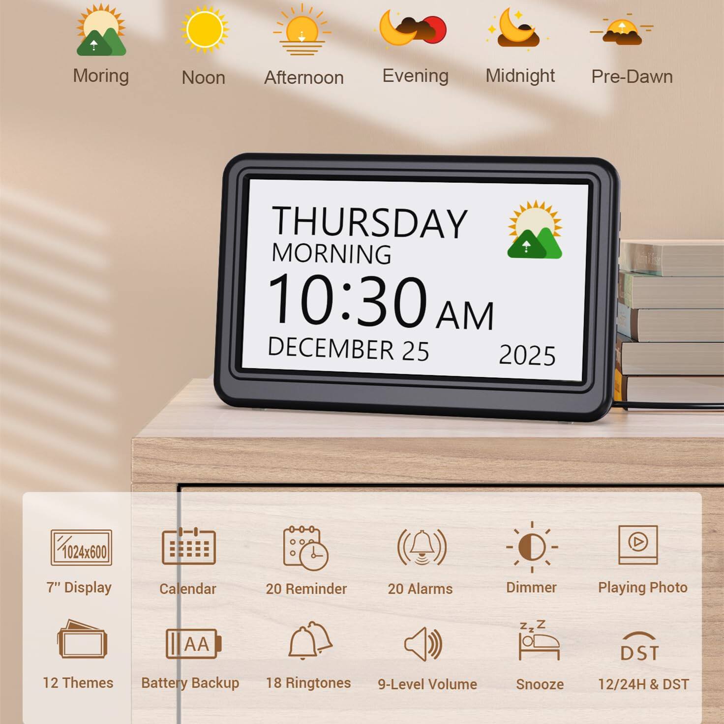 Sure, here is the corrected and grouped text from the image:

---

**Time of Day:**
- Morning
- Noon
- Afternoon
- Evening
- Midnight
- Pre-Dawn

**Clock Display:**
- THURSDAY MORNING
- 10:30 AM
- DECEMBER 25
- 2025

**Features:**
- 1024x600
- 7" Display
- Calendar
- 20 Reminder
- 20 Alarms
- Dimmer
- Playing Photo
- AA
- Battery Backup
- 18 Ringtones
- 9-Level Volume
- Snooze
- 12/24H & DST
- 12 Themes
- DST

---
