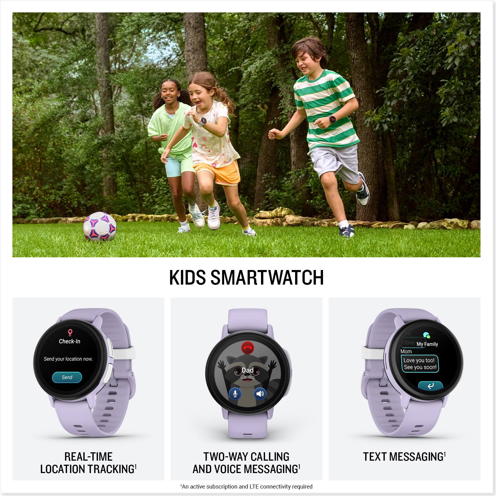 KIDS SMARTWATCH

- Check-In
  - Send your location now.
  - Send

- REAL-TIME LOCATION TRACKING*

- TWO-WAY CALLING AND VOICE MESSAGING*

- TEXT MESSAGING*

- My Family
  - Mom
  - Love you too!
  - See you soon!

*An active subscription and LTE connectivity required