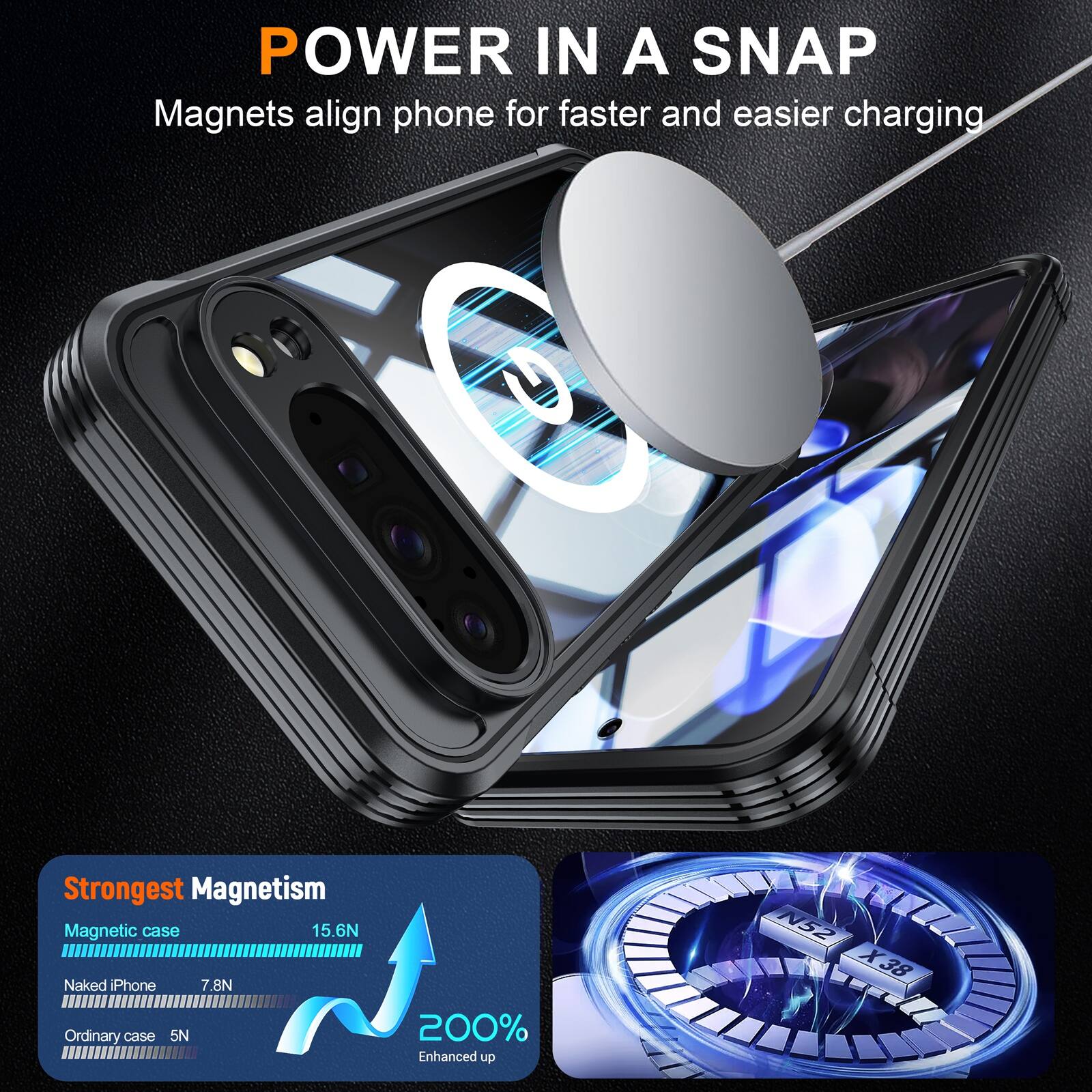 POWER IN A SNAP  
Magnets align phone for faster and easier charging  

Strongest Magnetism  
Magnetic case 15.6N  
Naked iPhone 7.8N  
Ordinary case 5N  

200% Enhanced up  
N52 X38