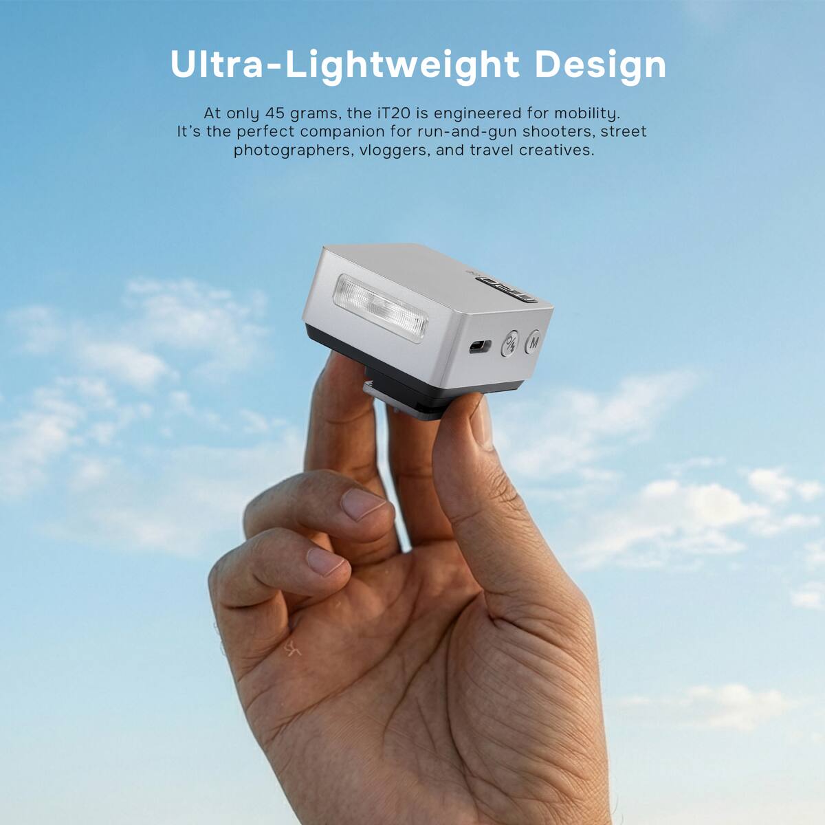 Ultra-Lightweight Design

At only 45 grams, the iT20 is engineered for mobility. It's the perfect companion for run-and-gun shooters, street photographers, vloggers, and travel creatives.