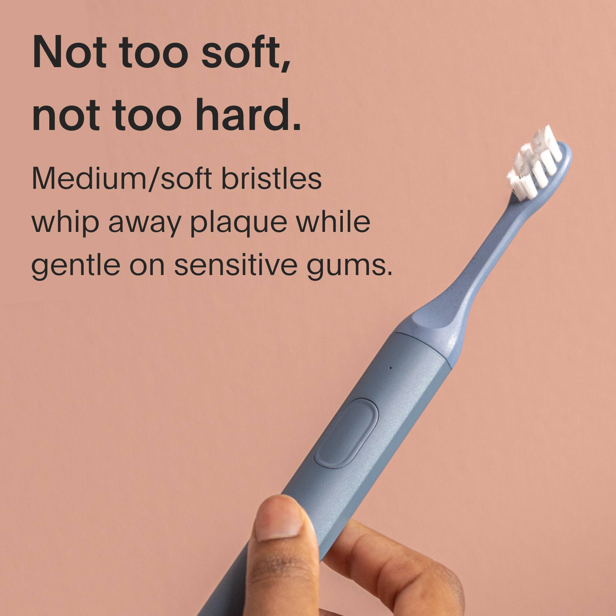 Not too soft, not too hard. Medium/soft bristles whip away plaque while gentle on sensitive gums.