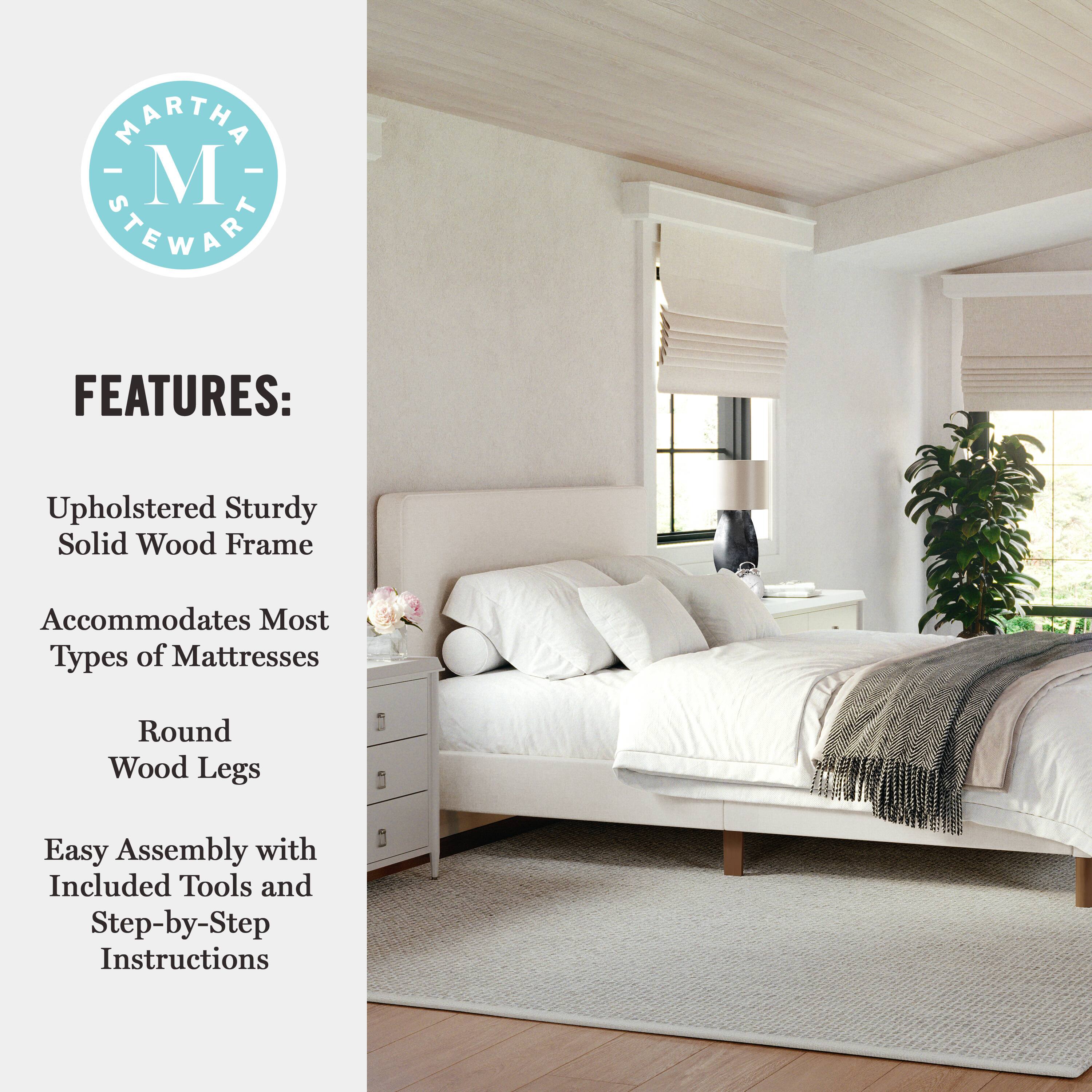 MARTHA STEWART FEATURES: Upholstered Sturdy Solid Wood Frame Accommodates Most Types of Mattresses Round Wood Legs Easy Assembly with Included Tools and Step-by-Step Instructions
