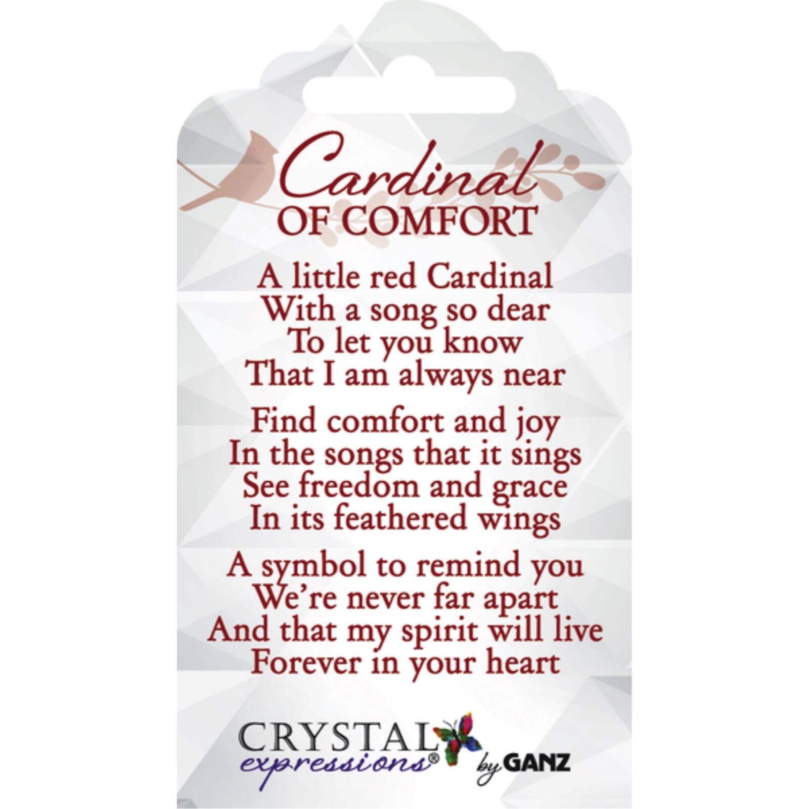 Cardinal of Comfort

A little red Cardinal  
With a song so dear  
To let you know  
That I am always near  

Find comfort and joy  
In the songs that it sings  
See freedom and grace  
In its feathered wings  

A symbol to remind you  
We're never far apart  
And that my spirit will live  
Forever in your heart  

Crystal Expressions by Ganz