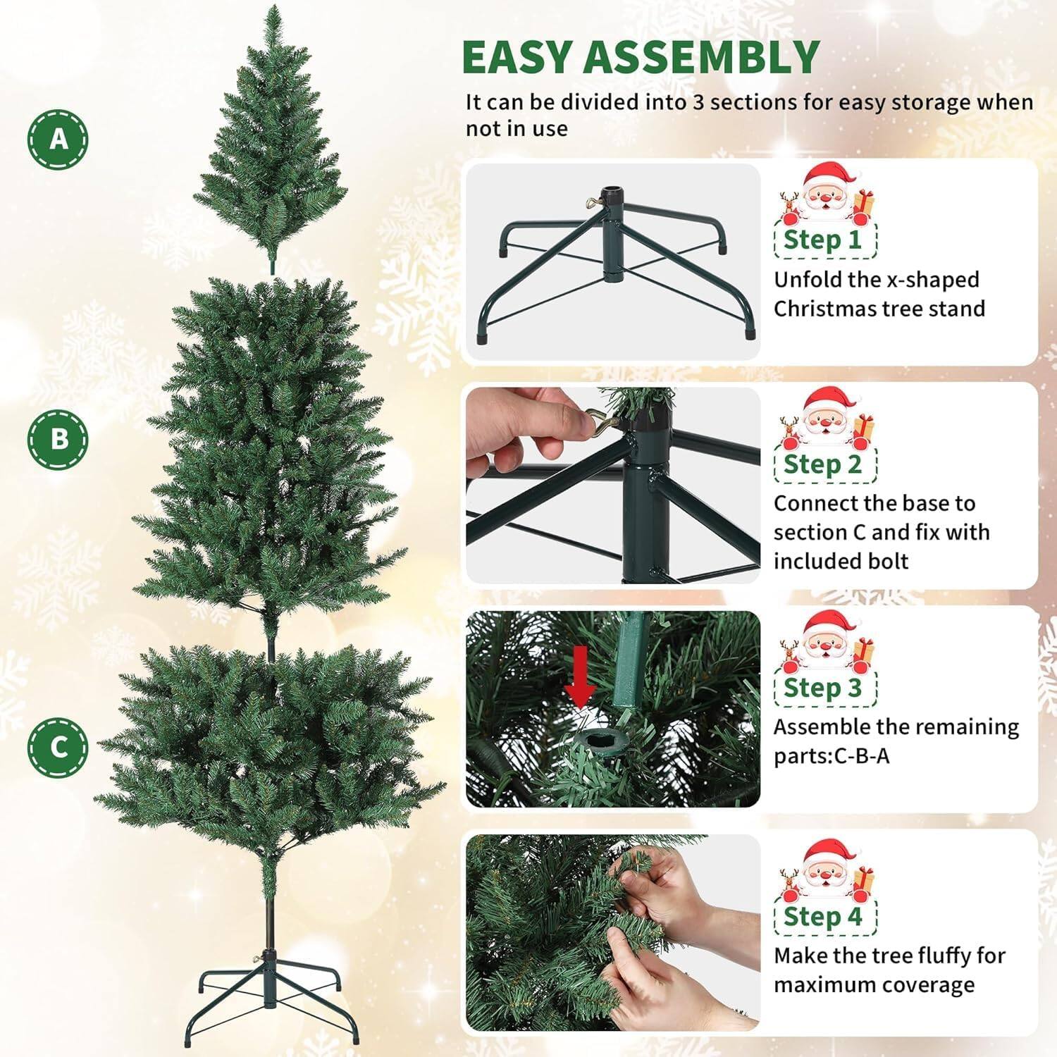 **EASY ASSEMBLY**

It can be divided into 3 sections for easy storage when not in use

**Step 1**
Unfold the x-shaped Christmas tree stand

**Step 2**
Connect the base to section C and fix with included bolt

**Step 3**
Assemble the remaining parts: C-B-A

**Step 4**
Make the tree fluffy for maximum coverage