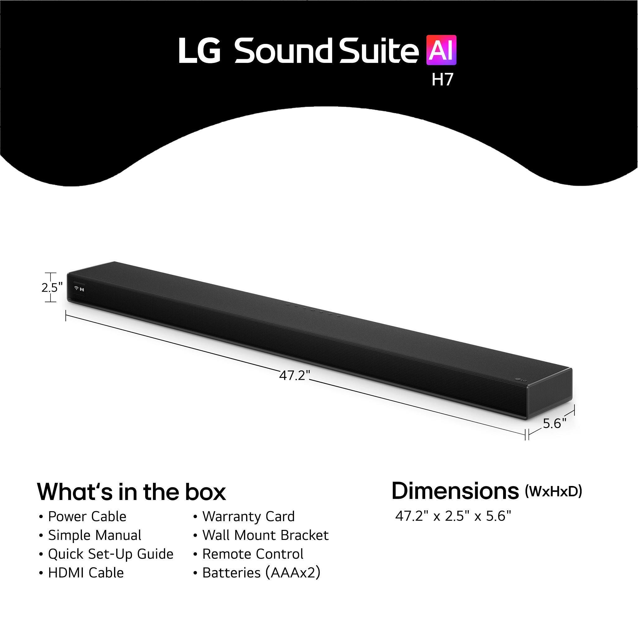 LG Sound Suite AI H7

2.5"  
47.2"  
5.6"

What's in the box:
- Power Cable
- Simple Manual
- Quick Set-Up Guide
- HDMI Cable
- Warranty Card
- Wall Mount Bracket
- Remote Control
- Batteries (AAAx2)

Dimensions (WxHxD): 47.2" x 2.5" x 5.6"