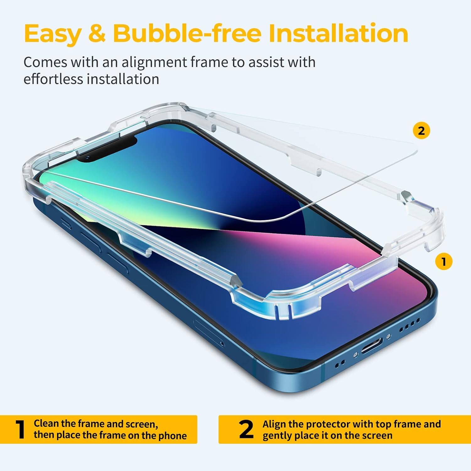 Easy & Bubble-free Installation  
Comes with an alignment frame to assist with effortless installation

1. Clean the frame and screen, then place the frame on the phone
2. Align the protector with top frame and gently place it on the screen
