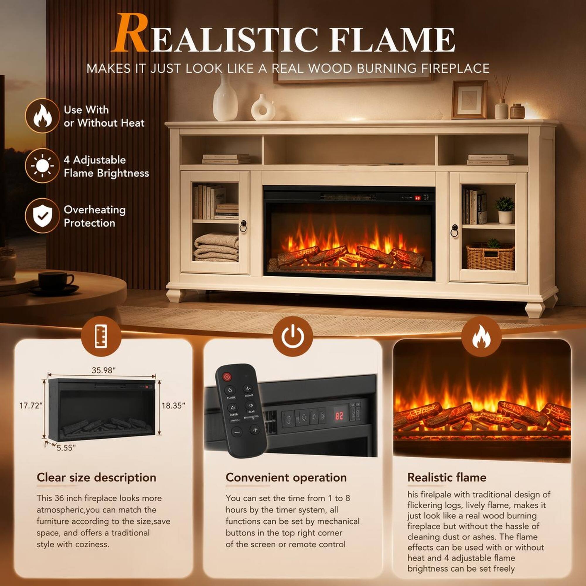 REALISTIC FLAME MAKES IT JUST LOOK LIKE A REAL WOOD BURNING FIREPLACE

Use With or Without Heat
4 Adjustable Flame Brightness
Overheating Protection

35.98" x 17.72" x 18.35" x 5.55"

Clear size description
This 36 inch fireplace looks more atmospheric. You can match the furniture according to the size, save space, and offers a traditional style with coziness.

Convenient operation
You can set the time from 1 to 8 hours by the timer system, all functions can be set by mechanical buttons in the top right corner of the screen or remote control

Realistic flame
His firelpale with traditional design of flickering logs, lively flame, makes it just look like a real wood burning fireplace but without the hassle of cleaning dust or ashes. The flame effects can be used with or without heat and 4 adjustable flame brightness can be set freely