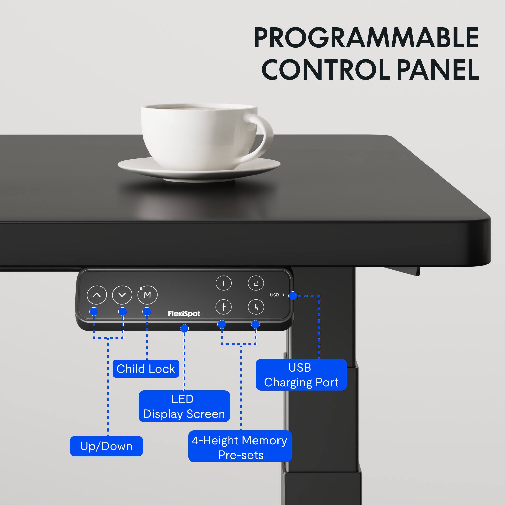 PROGRAMMABLE CONTROL PANEL

- FlexiSpot
- Child Lock
- LED Display Screen
- USB Charging Port
- Up/Down
- 4-Height Memory Pre-sets