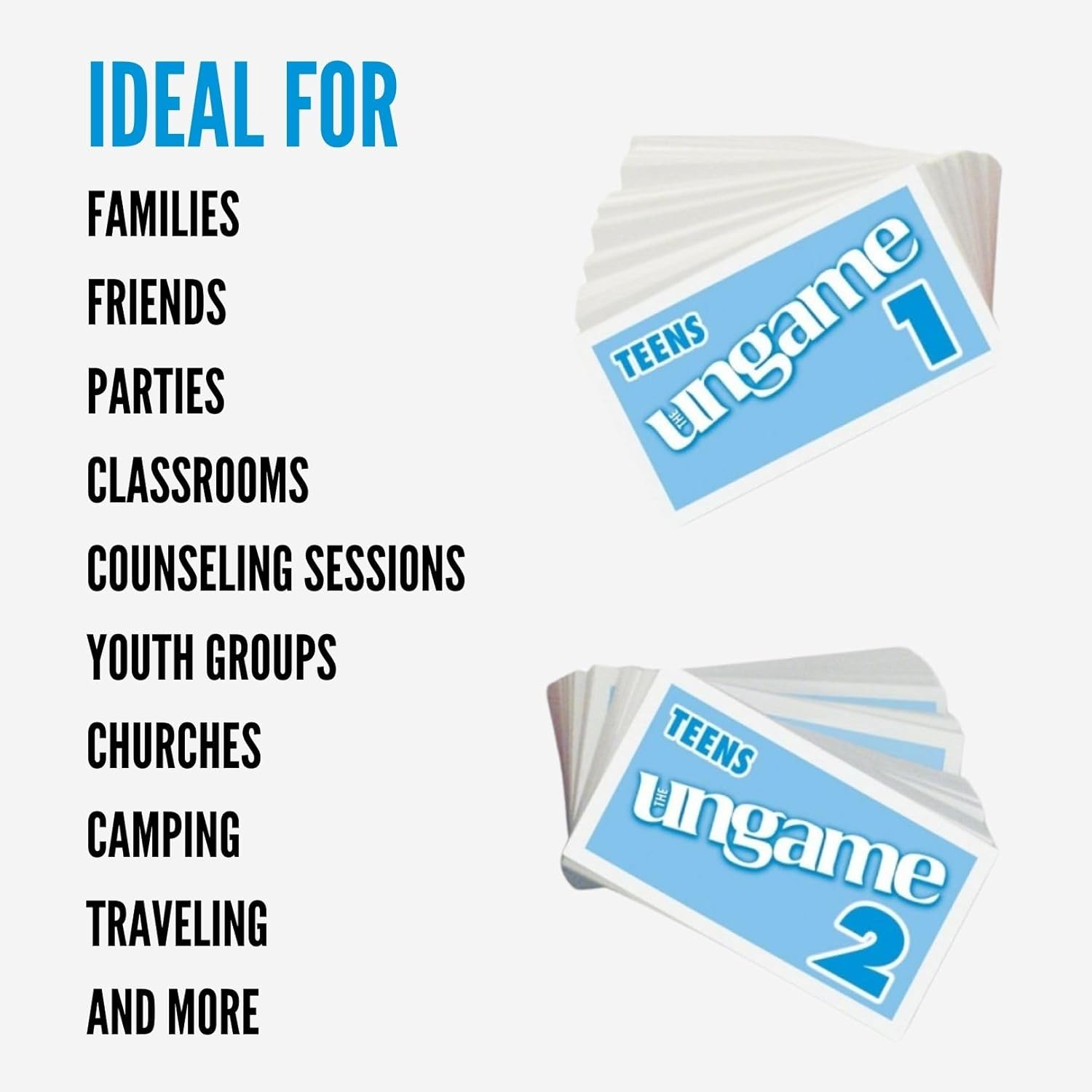 IDEAL FOR  
FAMILIES  
FRIENDS  
PARTIES  
CLASSROOMS  
COUNSELING SESSIONS  
YOUTH GROUPS  
CHURCHES  
CAMPING  
TRAVELING  
AND MORE  

TEENS THE UNGAME 1  
TEENS THE UNGAME 2