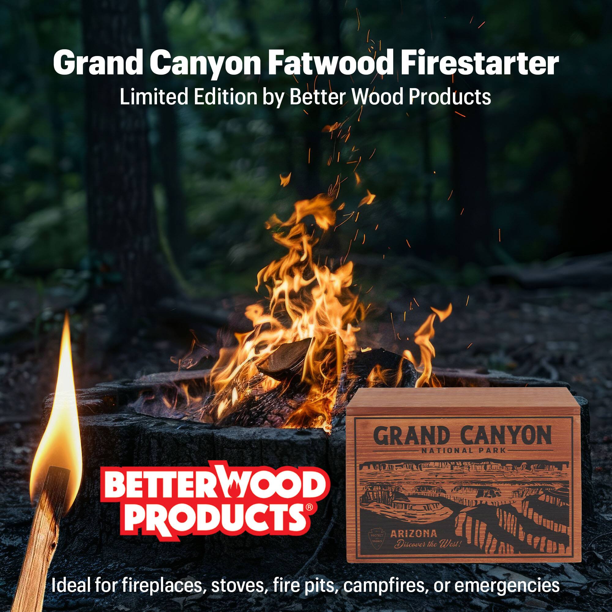 Grand Canyon Fatwood Firestarter Limited Edition by Better Wood Products

GRAND CANYON NATIONAL PARK
BETTERWOOD PRODUCTS - ARIZONA
Discover the West!

Ideal for fireplaces, stoves, fire pits, campfires, or emergencies