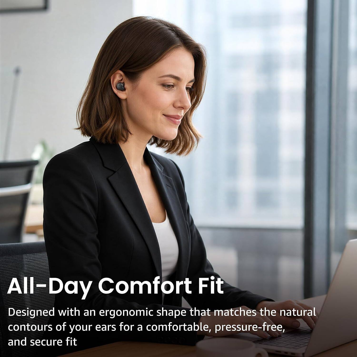 All-Day Comfort Fit  
Designed with an ergonomic shape that matches the natural contours of your ears for a comfortable, pressure-free, and secure fit