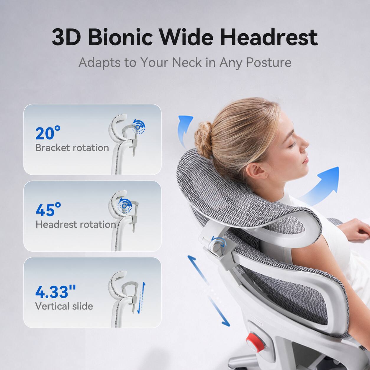 3D Bionic Wide Headrest  
Adapts to Your Neck in Any Posture

- 20° Bracket rotation
- 45° Headrest rotation
- 4.33" Vertical slide