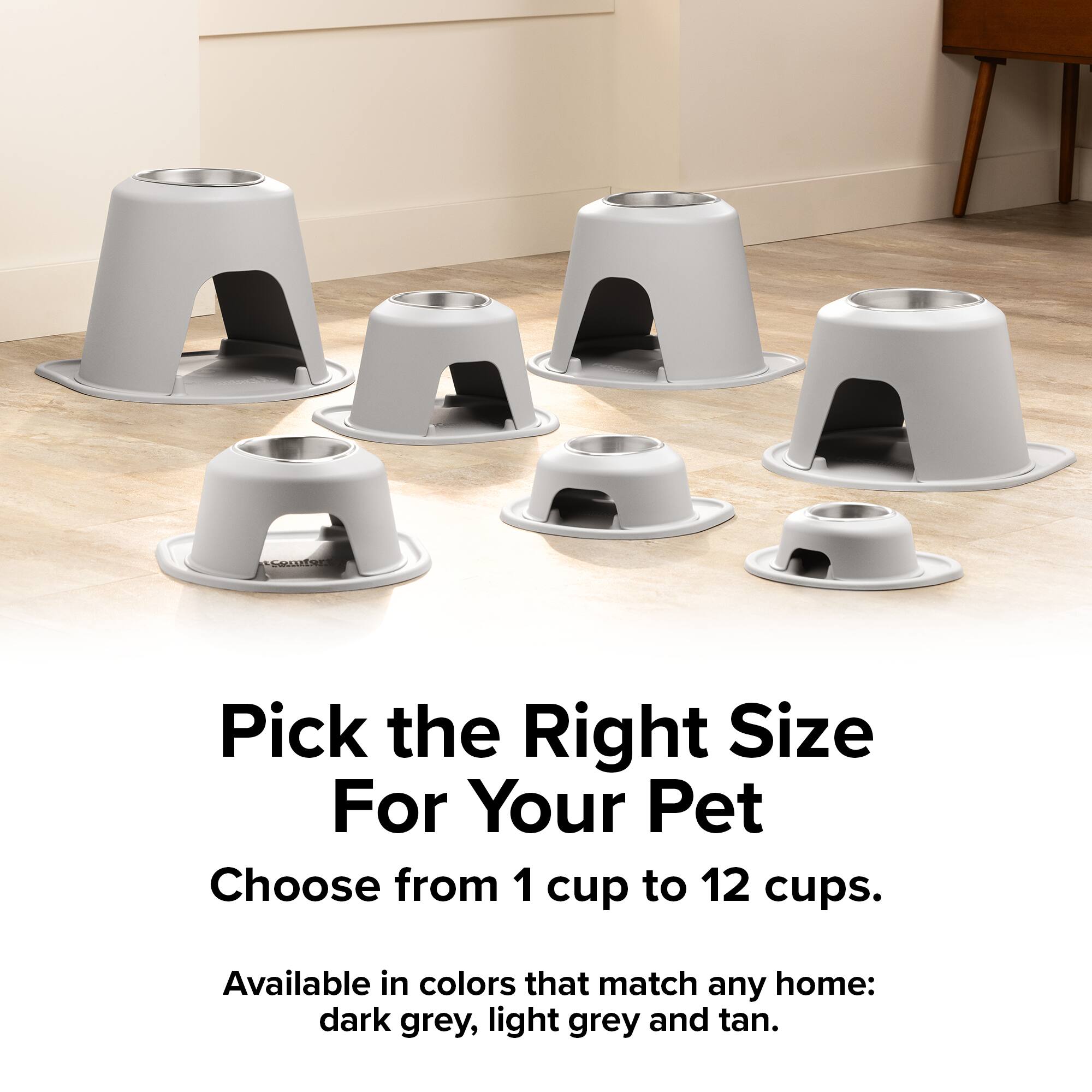 Pick the Right Size For Your Pet  
Choose from 1 cup to 12 cups.  
Available in colors that match any home: dark grey, light grey and tan.