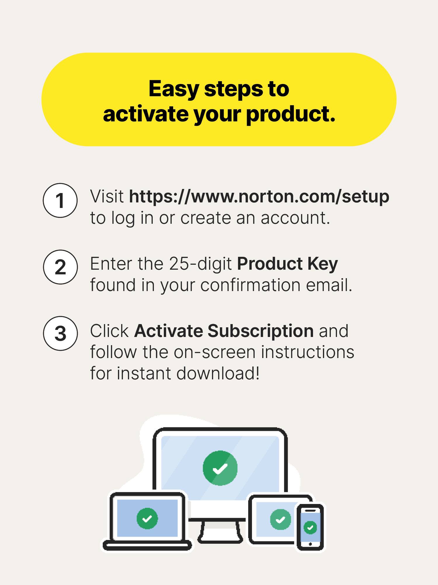 Easy steps to activate your product.

1. Visit https://www.norton.com/setup to log in or create an account.
2. Enter the 25-digit Product Key found in your confirmation email.
3. Click Activate Subscription and follow the on-screen instructions for instant download!