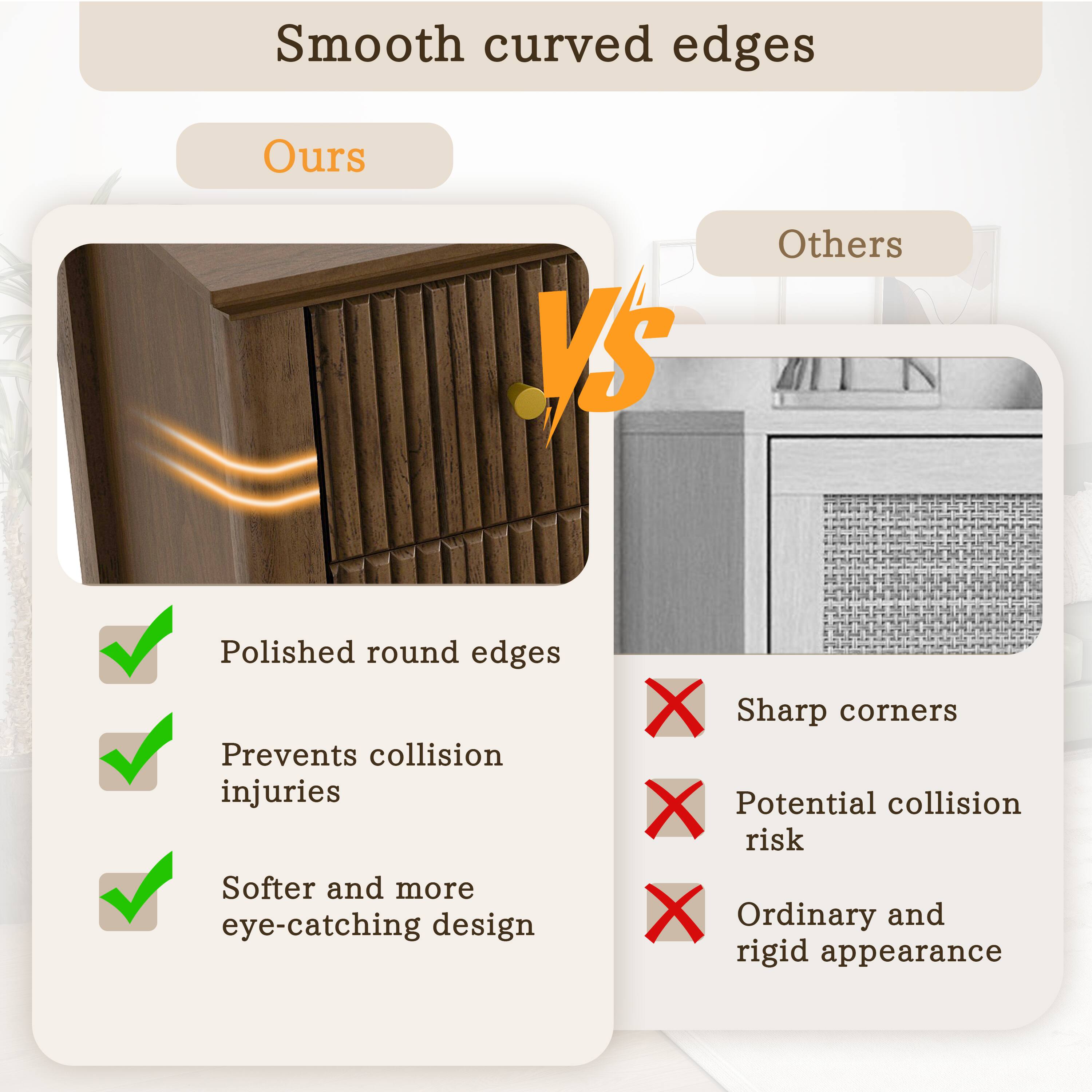 Smooth curved edges

Ours

- Polished round edges
- Prevents collision injuries
- Softer and more eye-catching design

Others

- Sharp corners
- Potential collision risk
- Ordinary and rigid appearance