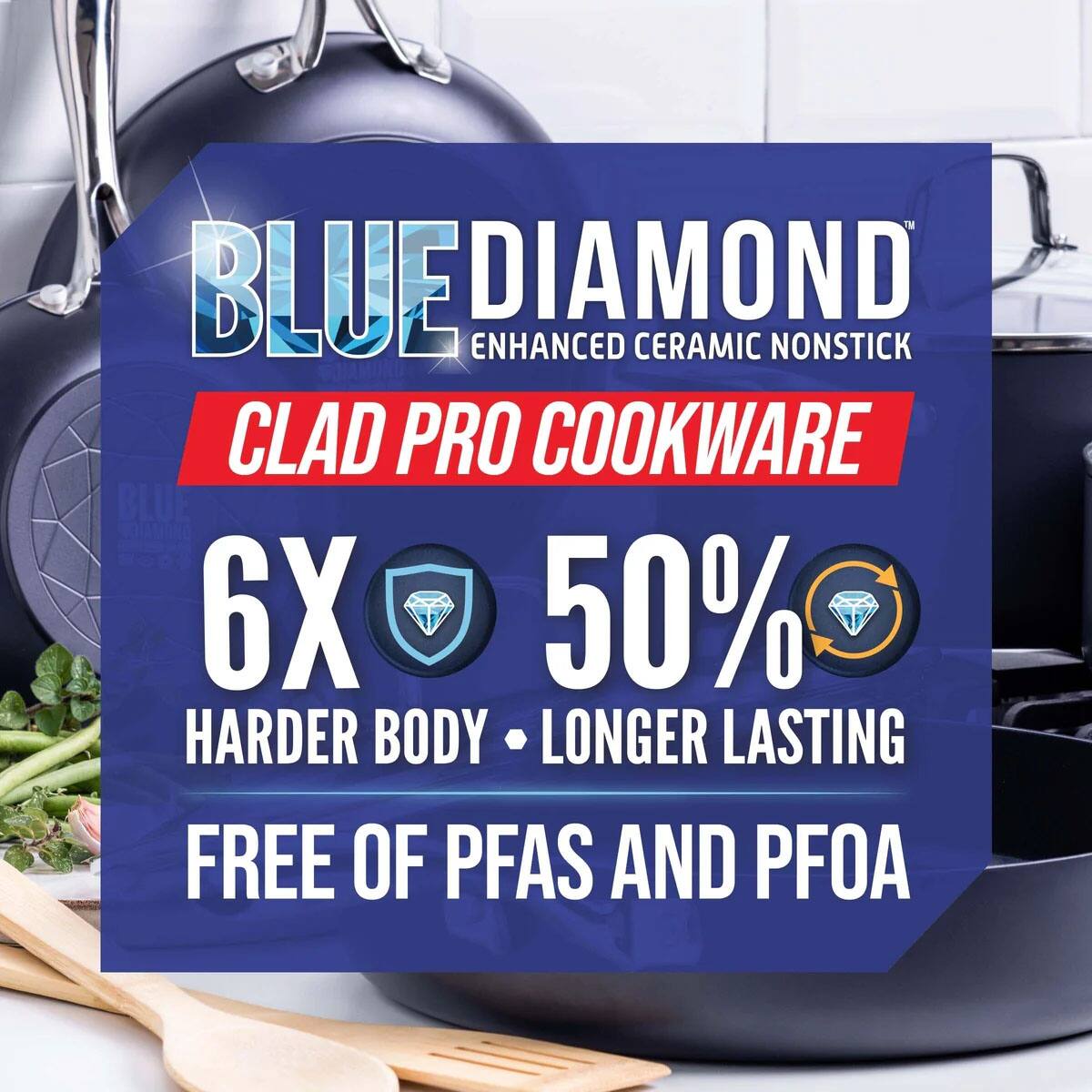 BLUE DIAMOND  
ENHANCED CERAMIC NONSTICK  
CLAD PRO COOKWARE  

6X HARDER BODY  
50% LONGER LASTING  

FREE OF PFAS AND PFOA