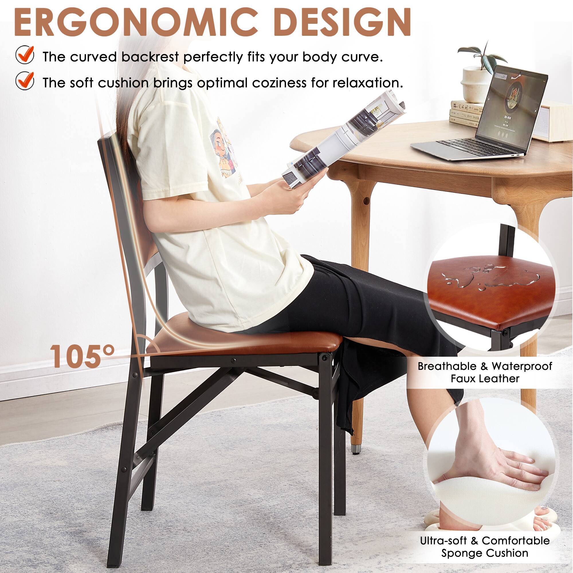 ERGONOMIC DESIGN

- The curved backrest perfectly fits your body curve.
- The soft cushion brings optimal coziness for relaxation.

105°

Breathable & Waterproof Faux Leather

Ultra-soft & Comfortable Sponge Cushion