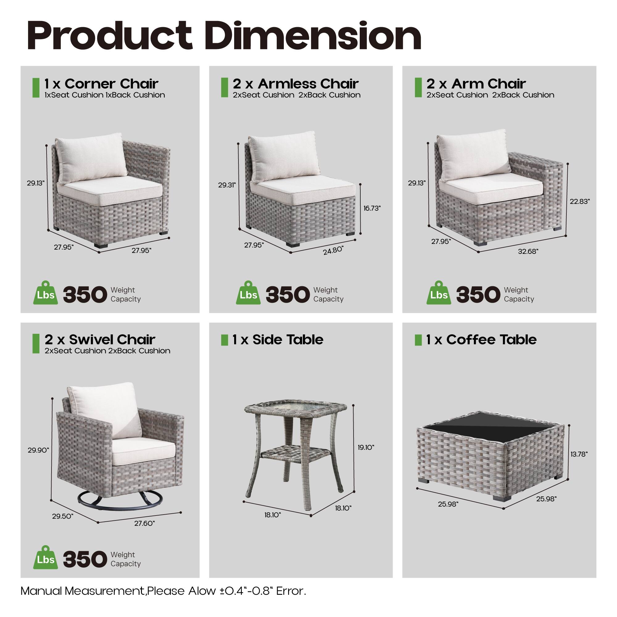 Product Dimension

1 x Corner Chair  
1x Seat Cushion 1x Back Cushion  
29.13" 29.37" 27.95" 27.95"  
Weight Lbs 350 Capacity

2 x Armless Chair  
2x Seat Cushion 2x Back Cushion  
29.37" 16.73" 24.80" 27.95"  
Weight Lbs 350 Capacity

2 x Arm Chair  
2x Seat Cushion 2x Back Cushion  
29.13" 22.83" 32.68" 27.95"  
Weight Lbs 350 Capacity

2 x Swivel Chair  
2x Seat Cushion 2x Back Cushion  
29.90" 29.50" 27.60" 27.60"  
Weight Lbs 350 Capacity

1 x Side Table  
1x Coffee Table  
19.10" 18.10" 18.10" 25.9